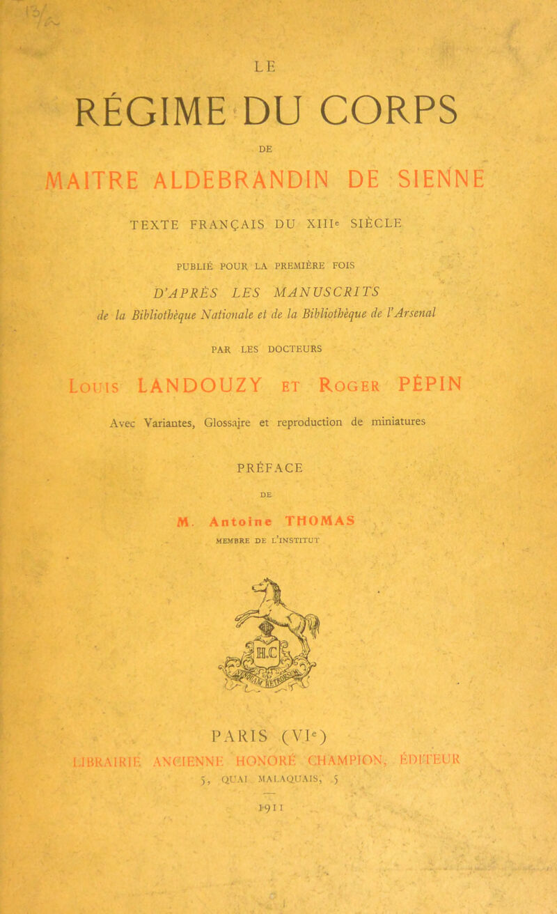 RÉGIME'DU CORPS MAITRE ALDEBRANDIN DE SIENNE TEXTE FRANÇAIS DU XIID SIÈCLE PUBLIÉ POUR LA PREMIÈRE FOIS D’APRÈS LES MANUSCRITS de la Bibliothèque Nationale et de la Bibliothèque de l’Arsenal PAR LES DOCTEURS Louis LANDOUZY et Roger PÉPIN Avec Variantes, Glossaire et reproduction de miniatures PRÉFACE PARIS (VIO LIBRAIRIE ANCIENNE HONORÉ CHAMPION, ÉDITEUR DE DE M. Antoine THOMAS MEMBRE DE L INSTITUT 5, QUAI MALAQUAIS, 5