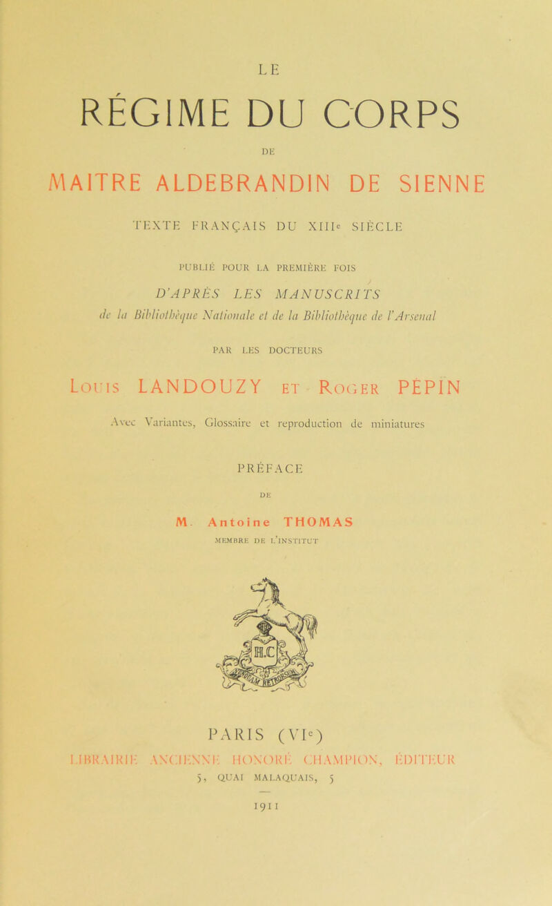 RÉGIME DU CORPS nii MAITRE ALDEBRANDIN DE SIENNE T’HXTF FRANÇAIS DU XIIU SIÈCLE PUBLIÉ POUR LA PREMIÈRE FOIS J D’APRÈS LES MANUSCRITS de lu Bihliolhètjiie Naliomile el de lu Bildiothèqne de l’Arseiiul PAR LES DOCTEURS Loris LAN DO UZ Y et Roger PÉPIN Avec Variantes, Glossaire et reproduction de miniatures PRÉFACE UE M. Antoine THOMAS MEMBRE DE I.’iNSTITUT PARIS (VI<=) i.iuraihif; ancii-nnf: iioxori: champion, i-ditt-ur 5, QUAI MAI.AQUAIS, 5