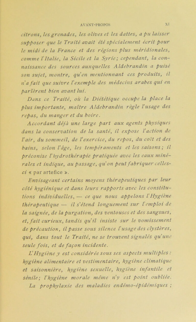 citrons, les grenades, les olives et les dattes, a pu laisser supposer que le Traité avait été spécialement écrit pour le midi de la France et des régions plus méridionales, comme VItalie, la Sicile et la Syrie; cependant, la con- naissance des sources auxquelles Aldebrandin a puisé son sujet, montre, qu en mentionnant ces produits, il Il a fait que suivre Vexemple des médecins arabes qui en parlèrent bien avant lui. Dans ce Traité, où la Diététique occupe la place la plus importante, maître Aldebrandin règle Vusage des repas, du manger et du boire. Accordant déjà une large part aux agents physiques dans la conservation de la santé, il expose l'action de Vair, du sommeil, de Vexercice, du repos, du coït et des bains, selon l'âge, les tempéraments et les saisons ; il préconise l'hydrothérapie pratiquée avec les eaux miné- rales et indique, au passage, qu'on peut fabriquer celles- ci « par artefice ». Envisageant certains moyens thérapeutiques par leur côté hygiénique et dans leurs rapports avec les constitu- tions individuelles, — ce que nous appelons VHygiène thérapeutique — il s'étend longuement sur Vemploi de la saignée, de la purgation, des ventouses et des sangsues, et, fait curieux, tandis qu'il insiste sur le vomissement de précaution, il passe sous silence l'usage des cly stères, qui, dans tout le Traité, ne se trouvent signalés qu'une seule fois, et de façon incidente. L'Hygiène y est considérée sous ses aspects multiples : hygiène alimentaire et vestimentaire, hygiène climatique et saisonnière, hygiène sexuelle, hygiène infantile et sénile; l'hygiène morale même n'y est point oubliée. La prophylaxie des maladies endémo-épidemiques ;