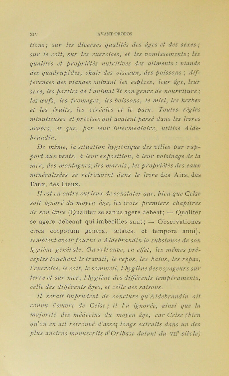 fions; sur les diverses qualités des âges et des sexes ; sur le coit, sur les exercices, et les vomissements ; les qualités et propriétés nutritives des aliments : viande des quadrupèdes, chair des oiseaux, des poissons ; dif- férences des viandes suivant les espèces, leur âge, leur sexe, les parties de Vanimal 'ét son genre de nourriture ; les œufs, les fromages, les boissons, le miel, les herbes et les fruits, les céréales et le pain. Toutes règles minutieuses et précises qui avaient passé dans les livres arabes, et que, par leur intermédiaire, utilise Alde- brandin. De même, la situation hygiénique des villes par rap- port aux vents, à leur exposition, à leur voisinage de la mer, des montagnes, des marais; les propriétés des eaux minéralisées se retrouvent dans le livre des Airs, des Eaux, des Lieux. Il est en outre curieux de constater que. bien que Celse soit ignoré du moyen âge, les trois premiers chapitres de son livre (Qualiter se sanus agere debeat; — Qualiter se agere debeant qui imbecilles sunt;— Observationes circa corporum généra, ætates, et tempora anni), semblent avoir fourni à. Aldebrandin la substance de son hygiène générale. On retrouve, en effet, les mêmes pré- ceptes touchant le travail, le repos, les bains, les repas, Vexercice, le coït, le sommeil, Vhygiène des voyageurs sur terre et sur mer, l'hygiène des différents tempéraments, celle des différents âges, et celle des saisons. Il serait imprudent de conclure qu'Aldebrandin ait conmi l'œuvre de Celse ; il l'a ignorée, ainsi que la majorité des médecins du moyen âge, car Celse (bien qu'on en ait retrouvé d'asse\ longs extraits dans un des plus anciens manuscrits d'Oribase datant du vu' siècle)