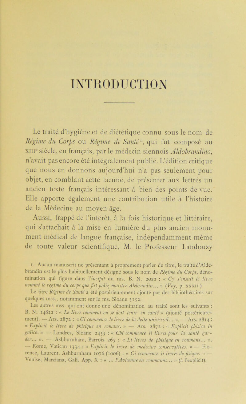 IXÏHODUCTION Le traité d’hygiène et de diététique connu sous le nom de Régime du Corps ou Régime de Santé \ qui fut composé au XIII® siècle, en français, par le médecin siennois Aldobrandino, n’avait pas encore été intégralement publié. L’édition critique que nous en donnons aujourd’hui n’a pas seulement pour objet, en comblant cette lacune, de présenter aux lettrés un ancien texte français intéressant à bien des points de vue. Elle apporte également une contribution utile à l’histoire de la Médecine au moyen âge. Aussi, frappé de l’intérêt, à la fois historique et littéraire, qui s’attachait à la mise en lumière du plus ancien monu- ment médical de langue française, indépendamment même de toute valeur scientifique, M. le Professeur Landouzy 1. Aucun manuscrit ne présentant à proprement parler de titre, le traité d’Alde- brandin e.st le plus habituellement désigné sous le nom de Régime du Corps, déno- mination qui figure dans Viucipit du ms. B. N. 2022 : « Cy s’ensuit Je livre iicmnié le régime du corps que fisl jadi:( maislre Alehraudin... » (Voy. p. xxxn.) Le titre Régime de Santé a été postérieurement ajouté par des bibliothécaires sur quelques m.ss., notamment sur le ms. Sloane 3152. Les autres mss. qui ont donné une dénomination au traité sont les suivants : B. X. 14822 : « Le livre comment on se doit tenir en santé » (ajouté postérieure- ment). — Ars. 2872 : « Ci commence le livre de la deite universal... ». — Ars. 2814 : « E.xplicit le livre de phisique en romans. » — Ars. 2872 : << Explicit phisica in galico. » —• Londres, Sloane 2455 : « Cbi commence H livres pour la santé gar- der... ». — Ashburnham, Barrois 265 : « Li livres de phisique en roumans... ». — Rome, Vatican 1334 : « E.xplicit le livre de medecine censervatives. »— Flo- rence, Laurent. Ashburnham 1076 (1006) : « Ci ccmmcnce li livres de Jisiqne. » — Venise, Marciana, Gall. App. X : « ... l’Avicenne en roumauns... » (à l’explicit).