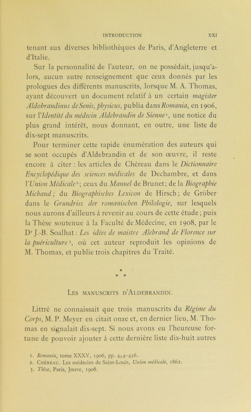 tenant aux diverses bibliothèques de Paris, d’Angleterre et d’Italie. Sur la personnalité de l’auteur, on ne possédait, jusqu’a- lors, aucun autre renseignement que ceux donnés par les prologues des differents manuscrits, lorsque M. A. Thomas, ayant découvert un document relatif à un certain magister Aldohrandi}iiis de Seuls, physiens, publia dL-à.nsRomania, en 1906, sur VIdeniîté du médecin Aldehraudin de Sienney une notice du plus grand intérêt, nous donnant, en outre, une liste de dix-sept manuscrits. Pour terminer cette rapide énumération des auteurs qui se sont occupés d’Aldebrandin et de son œuvre, il reste encore à citer : les articles de Chéreau dans le Dictionnaire Encyclopédique des sciences médicales de Dechambre, et dans Y Union Médicale^-, ceux du Manuel de Brunet; de la Biographie Miebaud; du Biographisebes Lexicon de Hirsch; de Grôber dans le Grundriss der rornaniseben Philologie, sur lesquels nous aurons d’ailleurs à revenir au cours de cette étude ; puis la Thèse soutenue à la Faculté de Médecine, en 1908, par le D''J.-B. Soalhat ; Les idées de maistre Alehrand de Florence sur la puériculture \ où cet auteur reproduit les opinions de M. Thomas, et publie trois chapitres du Traité. * * * Les .manuscrits d’Aldebrandin. Littré ne connaissait que trois manuscrits du Régime du Corps, M. P. Meyer en citait onze et, en dernier lieu, M. Tho- mas en signalait dix-sept. Si nous avons eu l’heureuse for- tune de pouvoir ajouter à cette dernière liste dix-huit autres 1. Romania, tome XXXV, 1906, pp. 4>4~456. 2. Chéreau. Les médecin.s de Saint-Louis, Union médiaile, 1862. 3. Thèse, Paris, Jouve, 1908.