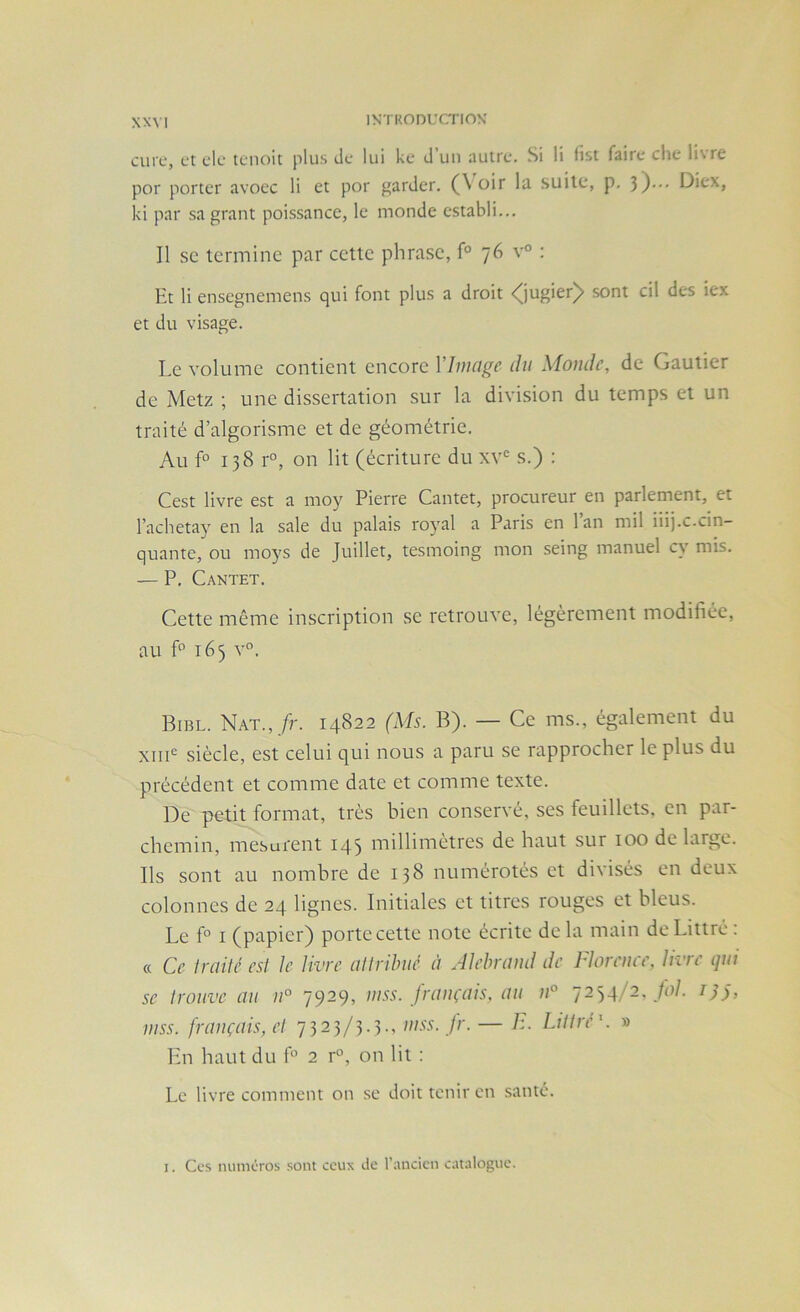 XXM cure, et de tenoit plus de lui ke d’uu autre. Si li list faire che livre por porter avoec li et por garder. (\ oir la suite, p. 3)”- Diex, ki par sa grant poissancc, le monde establi... Il SC termine par cette phrase, f° 76 v° : Et li ensegnemens qui font plus a droit <^jugier^ sont cil des iex et du visage. Le volume contient encore l’Image du Monde, de Gautier de Metz ; une dissertation sur la division du temps et un traité d’algorisme et de géométrie. Au f° 138 r°, on lit (écriture du xv= s.) ; Cest livre est a moy Pierre Cantet, procureur en parlement, et l’achetay en la sale du palais royal a Paris en l’an mil iiij.c.cin- quante, ou moys de Juillet, tesmoing mon seing manuel cy mis. — P, Cantet. Cette même inscription se retrouve, légèrement modifiée, au L 165 v°. Bibl. Nat., /t. 14822 (Ms. B). — Ce ms., également du XIII® siècle, est celui qui nous a paru se rapprocher le plus du précédent et comme date et comme texte. De petit format, très bien conservé, ses feuillets, en par- chemin, mesurent 143 millimètres de haut sur 100 de large. Ils sont au nombre de 138 numérotés et divisés en deux colonnes de 24 lignes. Initiales et titres rouges et bleus. Le f° I (papier) porte cette note écrite delà main de Littré: « Ce Iraiié est Je livre allrilmé à Alebrand de Idorcuce, livre qui se trouve au n° 7929, mss. français, au u° 7234/2, /<)/. 7;y, mss. français, et 7323/3.3., mss. fr. — Littré'. » Hn haut du f 2 r“, on lit : Le livre comment on .se doit tenir en .santé. I. Ces numéros .sont ceux de l’ancien catalogue.