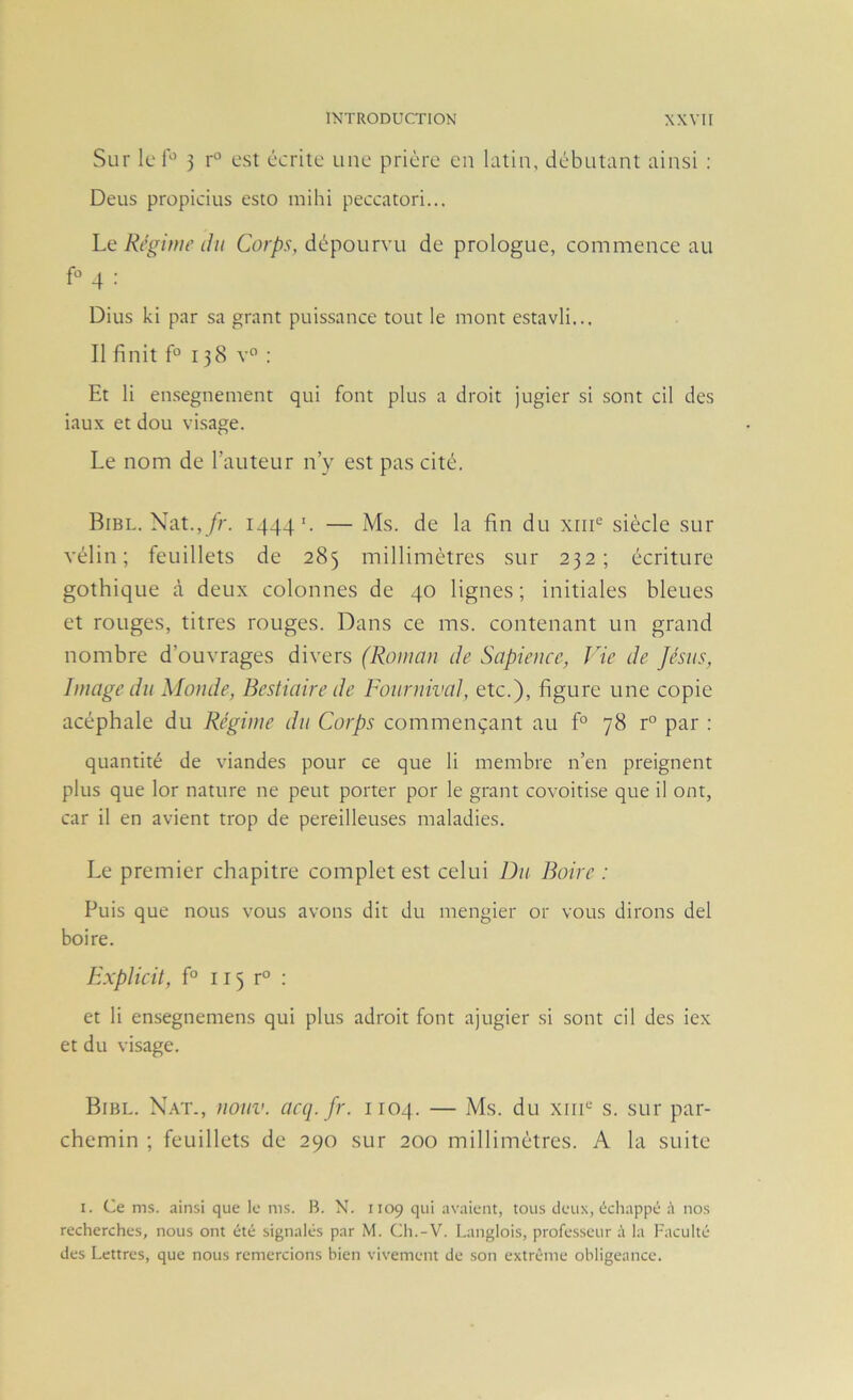 Sur le 5 r'^ est écrite une prière en latin, débutant ainsi : Deus propicius esto inihi peccatori... Ri’ginu’ (lu Corps, dépourvu de prologue, commence au f° 4 : Dius ki par sa grant puissance tout le mont estavli... Il finit f° 138 v° : Et li ensegnement qui font plus a droit jugier si sont cil des iaux et dou visage. Le nom de l’auteur n’y est pas cité. Bibl. Nat.,/r. 1444'. — Ms. de la fin du xiii® siècle sur vélin; feuillets de 285 millimètres sur 232; écriture gothique à deux colonnes de 40 lignes; initiales bleues et rouges, titres rouges. Dans ce ms. contenant un grand nombre d’ouvrages divers (Roman de Sapience, Vie de Jésus, Image du Monde, Bestiaire de Fournival, etc.), figure une copie acéphale du Régime du Corps commençant au f° 78 r° par ; quantité de viandes pour ce que li membre n’en preignent plus que lor nature ne peut porter por le grant covoitise que il ont, car il en avient trop de pereilleuses maladies. Le premier chapitre complet est celui Du Boire : Puis que nous vous avons dit du mengier or vous dirons del boire. Hxplicit, f° 115 r° : et li ensegnemens qui plus adroit font ajugier si sont cil des iex et du visage. Bibl. Nat-, nouv. acq.fr. 1104. — Ms. du xiiU’ s. sur par- chemin ; feuillets de 290 sur 200 millimètres. A la suite I. Ce ms. ainsi que le ms. B. N. 1109 qui avaient, tous deux, échappé à nos recherches, nous ont été signalés par M. Cli.-V. Langlois, professeur à la Faculté des Lettres, que nous remercions bien vivement de son extrême obligeance.