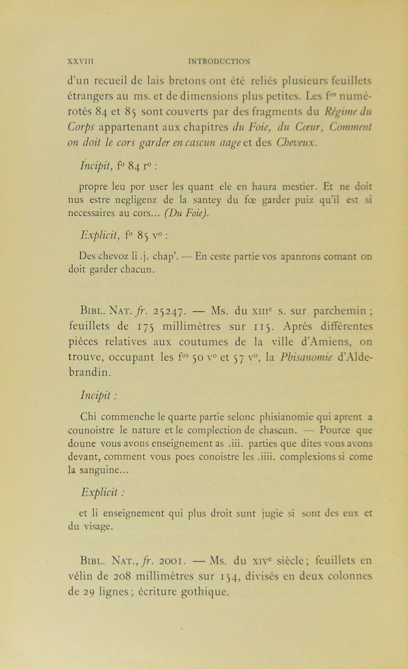 d’un recueil de lais bretons ont été reliés plusieurs feuillets étrangers au ms. et de dimensions plus petites. Les numé- rotés 84 et 85 sont couverts par des fragments du Régime du Corps appartenant aux chapitres du l'oie, du Cteur, Comment on doit le cors garder en casciin ciage et des Cheveux. Incipit, f° 84 r° ; propre leu por user les quant ele en haura mestier. Et ne doit nus estre negligenz de la santey du fœ garder puiz qu’il est si necessaires au cors... (Du Foie). Explicit, f° 85 v° : Des chevoz li .j. chap’. — En ceste partie vos apanrons cornant on doit garder chacun. Bibl. Nat./r. 25247. — Ms. du xiii® s. sur parchemin ; feuillets de 175 millimètres sur 115. Après différentes pièces relatives aux coutumes de la ville d’Amiens, on trouve, occupant les f°® 50 v° et 57 v°, la Pbisanomie d’Alde- brandin. Chi commenche le quarte partie selonc phisianomie qui aprent a counoistre le nature et le complection de chascun. — Pource que doune vous avons enseignement as .iii. parties que dites vous avons devant, comment vous poes conoistre les .üii. complexions si corne la sanguine... Explicit : et li enseignement qui plus droit sunt jugie si sont des eux et du visage. Bibl. N.vr.,/r. 2001. —Ms. du xiv*^ siècle; feuillets en vélin de 208 millimètres sur 154, divisés en deux colonnes de 29 lignes; écriture gothique.