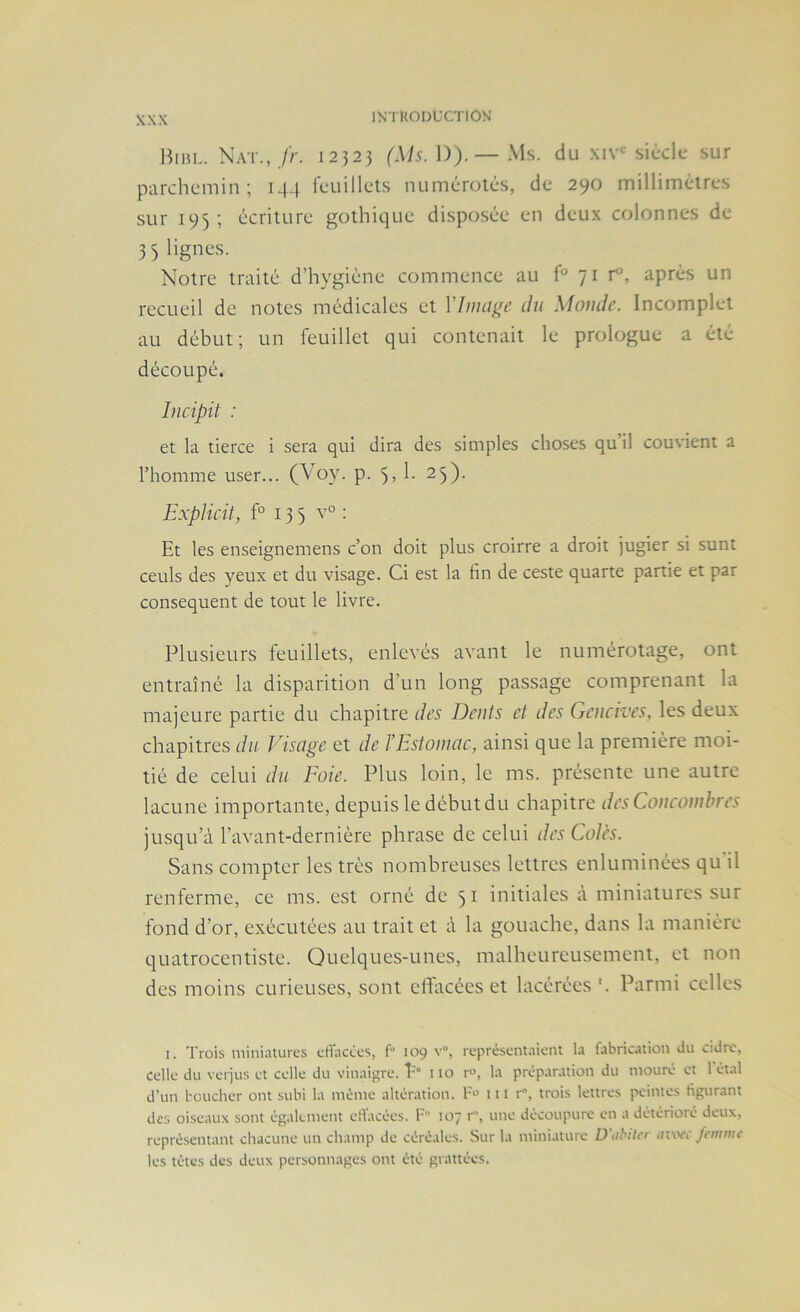 Bibl. Nat.,//-. 12523 /\h. 1)).—Ms. du xiv'^ siècle sur parchemin; 14-j feuillels numérotés, de 290 millimétrés sur 195; écriture gothique disposée en deux colonnes de 33 lignes. Notre traité d’hygiéne commence au f° 71 r, après un recueil de notes médicales et Ylnuige du Monde. Incomplet au début; un feuillet qui contenait le prologue a été découpé. Incipit : et la tierce i sera qui dira des simples choses qu il couvient a l’homme user... (Voy. p. 5> 1- 25). ExpUcit, f° 13 5 v° : Et les enseignemens c’on doit plus croirre a droit jugier si sunt ceuls des yeux et du visage. Ci est la fin de ceste quarte partie et par conséquent de tout le livre. Plusieurs feuillets, enlevés avant le numérotage, ont entraîné la disparition d’un long passage comprenant la majeure partie du chapitre des Dents et des Gencives, les deux chapitres du Visage et de l’Estomac, ainsi que la première moi- tié de celui du Eoie. Plus loin, le ms. présente une autre lacune importante, depuis le débutdu chapitre des Concombres jusqu’à l’avant-dernière phrase de celui des Cotes. Sans compter les très nombreuses lettres enluminées qu il renferme, ce ms. est orné de 51 initiales à miniatures sur fond d’or, exécutées au trait et à la gouache, dans la manière quatrocentiste. Quelques-unes, malheureusement, et non des moins curieuses, sont elfacées et lacérées '. Parmi celles I. Trois miniatures cfTacêes, f“ 109 v”, représentaient la fabrication du cidre, celle du verjus et celle du vinaigre. P 110 r°, la préparation du mouré et l’étal d’un boucher ont subi la mémo altération, b 111 r“, trois lettres peintes figurant des oi.seaux sont également elfacées. F 107 r, une découpure en a détérioré deux, représentant chacune un champ de céréales. Sur la miniature Diihitcr avoec femivc les têtes des deux personnages ont été grattées.