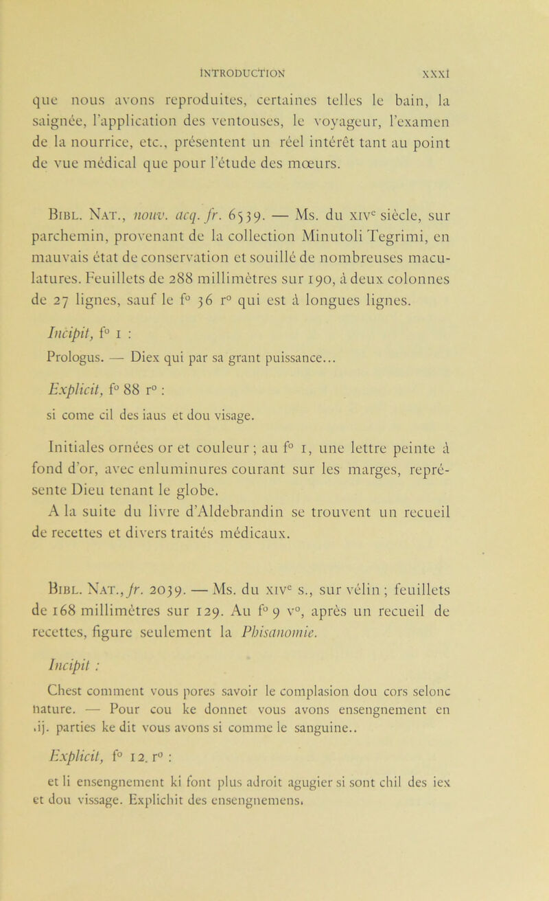 que nous avons reproduites, certaines telles le bain, la saignée, l’application des ventouses, le voyageur, l’examen de la nourrice, etc., présentent un réel intérêt tant au point de vue médical que pour l’étude des mœurs. Bibl. N.\t., noHV. (icq. fr. 6539. — Ms. du xiv'^ siècle, sur parchemin, provenant de la collection Minutoli Tegrimi, en mauvais état de conservation et souillé de nombreuses macu- latures. Feuillets de 288 millimètres sur 190, à deux colonnes de 27 lignes, sauf le f° 36 r° qui est à longues lignes. Incipit, f° I : Prologus. — Diex qui par sa grant puissance... Explicil, F 88 r° ; si corne cil des iaus et dou visage. Initiales ornées or et couleur ; au f° i, une lettre peinte à fond d’or, avec enluminures courant sur les marges, repré- sente Dieu tenant le globe. A la suite du livre d’Aldebrandin se trouvent un recueil de recettes et divers traités médicaux. Bibl. \\T.,jr. 2039. — du xiv‘= s., sur vélin ; feuillets de 168 millimètres sur 129. Au F 9 v°, après un recueil de recettes, figure seulement la Phisanomie. Incipit : Chest comment vous pores savoir le complasion dou cors selonc nature. — Pour cou ke donnet vous avons ensengnement en dj. parties ke dit vous avons si comme le sanguine.. Explicil, f° 12. r^’ : et li ensengnement ki font plus adroit agugier si sont cliil des iex et dou vissage. Explichit des ensengnemens.