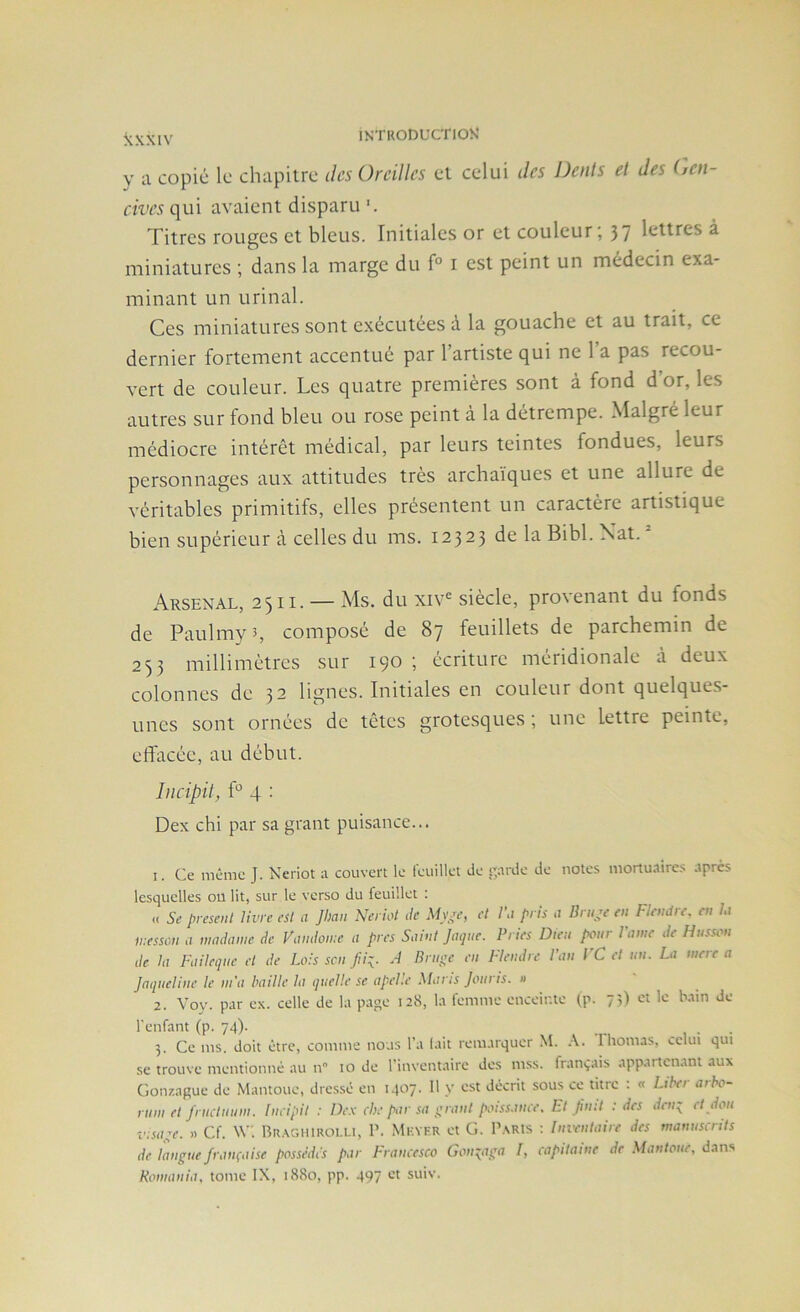 a copié le chapitre îles Oreilles et celui des Dents et des (ten- cives qui avaient disparu Titres rouges et bleus. Initiales or et couleur; 37 ^ miniatures ; dans la marge du f° i est peint un médecin exa- minant un urinai. Ces miniatures sont exécutées à la gouache et au trait, ce dernier fortement accentué par l’artiste qui ne l’a pas recou- vert de couleur. Les quatre premières sont à fond d’or, les autres sur fond bleu ou rose peint à la détrempe. Malgré leur médiocre intérêt médical, par leurs teintes fondues, leurs personnages aux attitudes très archaïques et une allure de véritables primitifs, elles présentent un caractère artistique bien supérieur à celles du ms. 12323 de la Bibl. Xat. Arsenal, 2511. — Ms. du xiv^ siècle, provenant du fonds de Paulmyî, composé de 87 feuillets de parchemin de 253 millimètres sur 190 ; écriture méridionale à deux colonnes de 32 lignes. Initiales en couleur dont quelques- unes sont ornées de têtes grotesques; une lettre peinte, effacée, au début. Incipit, ff 4 : Dex chi par sa grant puisance... 1. Ce même J. Neriot a couvert le feuillet de ■'jarde de notes mortuaire.s .tpres lesquelles ou lit, sur le verso du feuillet : « presenl livre est a Jhan Neriot de M)\^e, et l\i pris a lirure en Flcndrc. en l,i iressoii .1 madame de Vamiome a près Saint Jaque. Pries Dieu pour l'ame de Husson de la Faileque et de Lois scii Jii\. A Bruge en Flendre l’an FC et un. La mere a Jaqueline le m’a baille la quelle se apelle Mans Jouris. a 2. Voy. par ex. celle de la page 128, la femme enceinte (p. 71) et le bain de l'enfant (p. 74). 3. Ce ms. doit être, comme nous l’a lait remarquer M. I bornas, «.clui qui se trouve mentionné au n 10 de l'inventaire des mss. français appartenant aux Gonzague de Mantoue, dres.sé en Mf*?' décrit sous ce titre . « Lihei aibo- rum et fructuum. Incipit : Dc.k chc par sa grant poiss.mce, Ft finit : des den;^ et doit insage. » Cf. Rr.\ghiroi.u, P. Mkyf.r et G. P.\Rts ; Inventaire des manustiits de langue française possèdes par Francesco Gong^iiga I, capitaine de Mantoue, dans Komania, tome IX, 1880, pp. 497 et suiv.