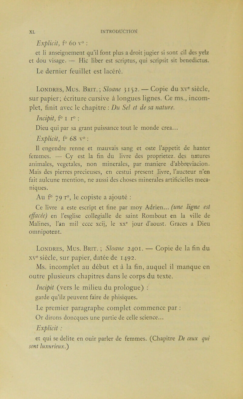 E.xplicil, f“ 6o v“ ; et li enseignement qu’il font plus a droit jugier si sont cil des yelz et dou visage. — Hic liber est .scriptus, qui scripsit sit benedictus. Le dernier feuillet est lacéré. Londres, Mus. Brit. ; Sloanc 3152. — Copie du xv' siècle, sur papier; écriture cursive à longues lignes. Ce ms., incom- plet, finit avec le chapitre : Du Sel et Je sa nature. lucipit, f° I r° : Dieu qui par sa grant puissance tout le monde créa... ExpUcit, f° 68 v° ; Il engendre renne et mauvais sang et oste l’appetit de hanter femmes. — Cy est la fin du livre des proprietez. des natures animales, végétales, non minérales, par maniéré d’abbreviacion. Mais des pierres précieuses, en cestui présent livre, l’aucteur n’en fait aulcune mention, ne aussi des choses minérales artificielles méca- niques. Au f° 79 r°, le copiste a ajouté : Ce livre a este escript et fine par moy Adrien... (une ligne est effacée) en l’esglise collegialle de saint Rombout en la ville de Malines, l’an mil cccc xcij, le xx' jour d’aoust. Grâces a Dieu omnipotent. Londres, Mus. Brit. ; Sloane 2401. — Copie de la fin du XV® siècle, sur papier, datée de 1492. Ms. incomplet au début et à la fin, auquel il manque en outre plusieurs chapitres dans le corps du texte. Incipit (vers le milieu du prologue) ; garde qu’ilz peuvent faire de phisiques. Le premier paragraphe complet commence par : Or dirons doncques une partie de celle science... Explicit : et qui se délité en ouir parler de femmes. (Chapitre De ceux qui sont luxurieux.)