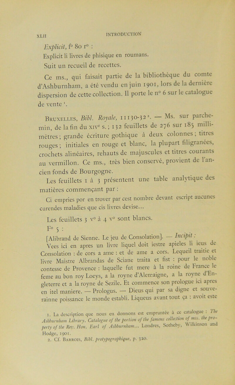 ]h-p]icil, f“ 8o r° : Explicit li livres de phisique en roumans. Suit un recueil de recettes. Ce ms., qui faisait partie de la bibliothèque du comte d’Ashburnham, a été vendu en juin 1901, lors de la dernière dispersion de cette collection. Il porte le n° 6 sur le catalogue de vente ’. Bruxelles, Bibl. Royale, iii30-32^ — Ms. sur parche- min, de la fin du xiv<^ s. ; 132 feuillets de 276 sur 183 milli- mètres ; grande écriture gothique à deux colonnes ; titres rouges ; initiales en rouge et blanc, la plupart filigranées, croSiets alinéaires, rehauts de majuscules et titres courants au vermillon. Ce ms., très bien conservé, provient de l’an- cien fonds de Bourgogne. Les feuillets i à 3 présentent une table analytique des matières commençant par : Ci einpries por en trover par cest nombre devant escnpt aucunes curendes maladies que cis livres devise... Les feuillets 3 v° à 4 v° sont blancs. F° 3 : [Alibrand de Sienne. Le jeu de Consolation]. — Incipit : Vees ici en apres un livre liquel doit iestre apieles li ieus de Consolation ; de cors a ame : et de ame a cors. Lequeil trame et livre Maistre Albrandas de Sciane traita et fist : pour le noble contesse de Provence : laquelle fut mere à la roine de France le feme au bon roy Loeys, a la royne d’Alemaigne, a la royne d En- gleterre et a la royne de Sezile. Et commence son prologue ici apres en itel maniéré. —Prologus. — Dieus qui par sa digne et sou\e- rainne poissance le monde establi. Liqueus avant tout ça : avoit este 1. La description que nous en donnons est empruntée ce analogue : ’Hx Ashbimtham Libnuy. CaUiloguc of the portion of llx fanions colleolion of niss. iJx pro- perty of the Rev. Hon. Earl of Ashbnrnhani... Londres, Sotheby, Wilkinson and Hodge, 1901. 2. Cf. B.\rrois, Bibl. protypographique, p. 520.