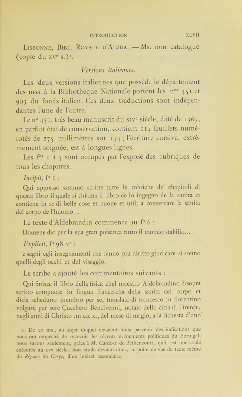 Lisbonne, Bibl. Royale d’Ajuda. —Ms. non catalogué (copie du s.)‘. / 'crsioiis ilciliennt’s. Les deux versions italiennes que possède le département des mss. à la Bibliothèque Nationale portent les n°^ 451 et 903 du fonds italien. Ces deux traductions sont indépen- dantes l’une de l’autre. Le n° 451, très beau manuscrit du xiv'^ siècle, daté de 1367, en parfait état de conservation, contient 114 feuillets numé- rotés de 275 millimètres sur 194; l’écriture cursive, extrê- mement soignée, est à longues lignes. Les f°^ I occupés par l’exposé des rubriques de tous les chapitres. Incipit^ f° I : Qui appresso saranno scritte tutte le robriche de’ chapitoli di questo libro il quale si chiama il libro de lo ingegno de la sanita et contiene in se di belle cose et buone et utili a conservare la sanita del corpo de l’huomo... Le texte d’Aldebrandin commence au f 6 : Domene dio per la sua gran poisança tutto il mondo stabilio... ILxplicit, f° 98 v° : e segni egli insegnamenti che fanno piu diritto giudicare si sonno quelli degli occhi et del visaggio. Le scribe a ajouté les commentaires suivants ; Qui finisce il libro délia fisica chel maestro Aldobrandino disopra scritto compuose in lingua francescha délia sanita del corpo et dicia scheduno membro per se, translato di francesco in fiorentino volgare per sere Çucchero Bencivenni, notaio délia cittadi Firençe, negli anni di Christo .ni ccc x., del mese di magio, a la richesta d’uno I. De ce ms., au sujet duquel devaient nous parvenir des indications que nous ont empêclié de recevoir les récents événements politiques du Portugal, nous savons seulement, grâce à M. Cardo/.o de Bétliencourt, qu’il est une copie exécutée au xvc siècle. Son étude devient donc, au point de vue du texte même du Régime du Corps, d’un intérêt secondaire.