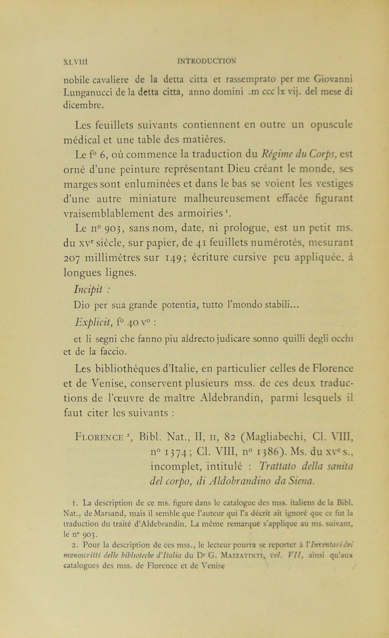 nobilc cavalière de la detta ciita et rassemprato per me Giovanni Lunganucci de la detta citta, anno domini .m ccc Ix vij. del mese di dicembre. Les feuillets suivants contiennent en outre un opuscule médical et une table des matières. Le f° 6, où commence la traduction du Régime du Corps, est orné d’une peinture représentant Dieu créant le monde, ses marges sont enluminées et dans le bas se voient les vestiges d’une autre miniature malheureusement effacée figurant vraisemblablement des armoiries'. Le n° 903, sans nom, date, ni prologue, est un petit ms. du siècle, sur papier, de 41 feuillets numérotés, mesurant 207 millimètres sur 149; écriture cursive peu appliquée, à longues lignes. Incipit : Dio per sua grande potentia, tutto l’mondo stabili... Explicit, f° 40 v° : et li segni cbe fanno piu aldrecto judicare sonno quilli degli occhi et de la faccio. Les bibliothèques d’Italie, en particulier celles de Florence et de Venise, conservent plusieurs mss. de ces deux traduc- tions de l’œuvre de maître Aldebrandin, parmi lesquels il faut citer les suivants : Florence % Bihl. Nat., II, ii, 82 (Magliabechi, Cl. VIII, n° 1374; Cl. VIII, n° 1386). Ms. du xv'^s., incomplet, intitulé : Traitato deîla samia de] corpo, di AJdohrandiuo daSiena. 1. La description de ce ms. figure dans le catalogue des mss. italiens de la Bibl. Nat., deMarsand, mais il .semble que l’auteur qui l’a décrit ait ignoré que ce fut la traduction du traité d’Aldebrandin. La même remarqué s'applique au ms. suivant, le n 903. 2. Pour la description de ces m.ss., le lecteur pourra se reporter à VInvnitariâfi Diaiwscrilli (telle bihholtxhf d'Italia du G. 'Si\7.7.\r\\Ti, vol. VII, ainsi qu’aux catalogues des mss. de Florence et de \'eni.se