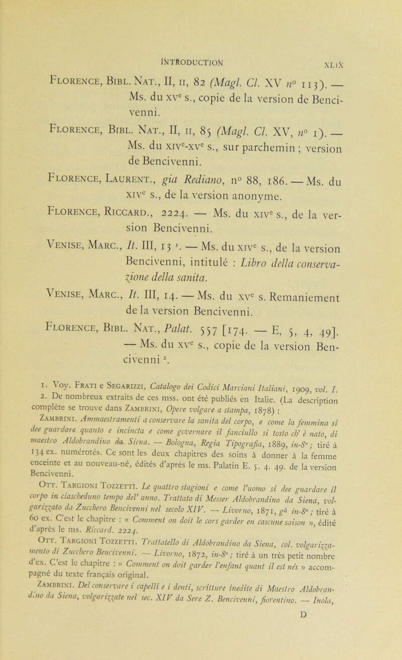 XLI^ Florence, Bibl.Nat., II, ii, 82 (Magl. Cl. XV n° 113). — Ms. du xv^ s., copie de la version de Benci- venni. Florence, Bibl. Nat., II, ii, 85 (Magl. Cl. XV, n° i). — Ms. du xiv®-xv^ s., sur parchemin ; version de Bencivenni. Florence, Laurent., gia Rediano, n° 88, 186. —Ms. du xiv'^ s., de la version anonyme. Florence, Riccard., 2224. — Ms. du xiv s., de la ver- sion Bencivenni. \ ENiSE, Marc., It. III, 13 V — Ms. du xiv® s., de la version Bencivenni, intitulé ; Lihro délia conserva- Tiiofie délia sanita. \ ENISE, Marc., It. III, 14. — Ms. du xv® s. Remaniement de la version Bencivenni. Florence, Bibl. Nat., Palat. 557 [174. _ E, 5, 4, 49]. — Ms. du XV® s., copie de la version Ben- civenni L 1. \ oy. Fr.\ti e Segarizzi, Catalogo dei Codtci Mai'ciani Italiani, 1909, vol. I. 2. De nombreux extraits de ces mss. ont été publiés en Italie. (La description complète se trouve dans Za.merini, Opéré volgare a stampa, 1878) : ZA.MBRINI. Ammaestramenti a consente la sanita del corpo, e corne la femmina si dee guardare quanto e iucincta e corne gcveniare il fanciiillo si tosto ch' i nato, di maestro Aldobrandino da Sicna. — Bologna, Regia Tipografia, 1889, inS-; tiré à 134 ex. numérotés. Ce sont les deux chapitres des soins à donner à la femme enceinte et au nouveau-né, édités d’après le ms. Palatin E. 5. 4. 49. de la version Bencivenni. Orr. Targioni Tozzetti. Le quattro stagioni e corne l’iwiiio si dee guardare il corpo in ciascheduno tempo del’ anno. Trattato di Messer Aldobrandino da Siena, vol- gariiiato da Zucchero Bencivenni uel secolo XIV. — Livorno, 1871, g<i in-S° ; tiré à 60 ex. C est le chapitre : « Comment on doit le cors garder en casciine saison », édité d’après le ms. Riccard. 2224. Ott. I argioni Tozzetti. 'Iraltatello di Aldobrandino da Siena, col. volgarii:^a- mcnto di Zucchero Bencivenni. - Livorno, 1872, in-S^ ; tiré à un très petit nombre d ex. C est le chapitre : « Comment ou doit garder l’enfant quant il est nés » accom- pagné du texte français original. Za.mbrint. Del conservare i capelli e i denti, scrilture Inédite di Maestro Aldobran- d.no da Siena, volgarinate nel sec. XIV da Sere Z. Bencivenni, fwrentino. — Inola, D