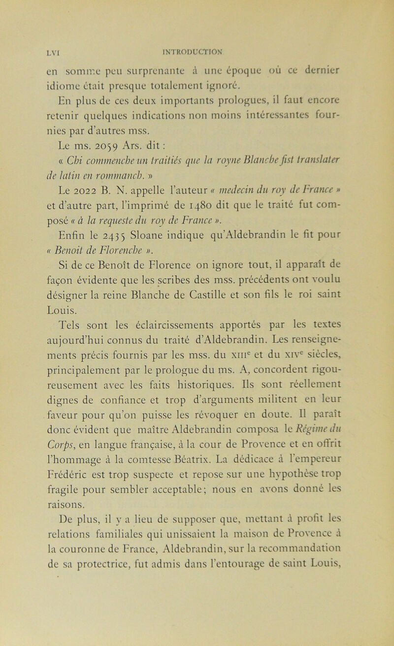 en somir.e peu surprenanle à une époque où ce dernier idiome était presque totalement ignoré. Hn plus de ces deux importants prologues, il faut encore retenir quelques indications non moins intéressantes four- nies par d’autres mss. Le ms. 2059 Ars. dit : « Cbi commcnche un Iniitiés que Ici royne Blanche fist translater lie latin en roniniancb. » Le 2022 B. N. appelle l’auteur « ineilecin du roy de France » et d’autre part, l’imprimé de 1480 dit que le traité fut com- posé « à la requeste du roy de France ». Enfin le 2435 Sloane indique qu’Aldebrandin le fit pour f( Benoit de Florencbe ». Si de ce Benoît de Florence on ignore tout, il apparaît de façon évidente que les scribes des mss. précédents ont voulu désigner la reine Blanche de Castille et son fils le roi saint Louis. Tels sont les éclaircissements apportés par les textes aujourd’hui connus du traité d’Aldebrandin. Les renseigne- ments précis fournis par les mss. du xiii^ et du xiv^ siècles, principalement par le prologue du ms. A, concordent rigou- reusement avec les faits historiques. Ils sont réellement dignes de confiance et trop d’arguments militent en leur faveur pour qu’on puisse les révoquer en doute. Il paraît donc évident que maître Aldebrandin composa \c Régime du Corps, en langue française, à la cour de Provence et en offrit l’hommage à la comtesse Béatrix. La dédicace à l’empereur Frédéric est trop suspecte et repose sur une hypothèse trop fragile pour sembler acceptable; nous en avons donné les raisons. De plus, il y a lieu de supposer que, mettant à profit les relations familiales qui unissaient la maison de Provence à la couronne de France, Aldebrandin, sur la recommandation de sa protectrice, fut admis dans l’entourage de saint Louis,