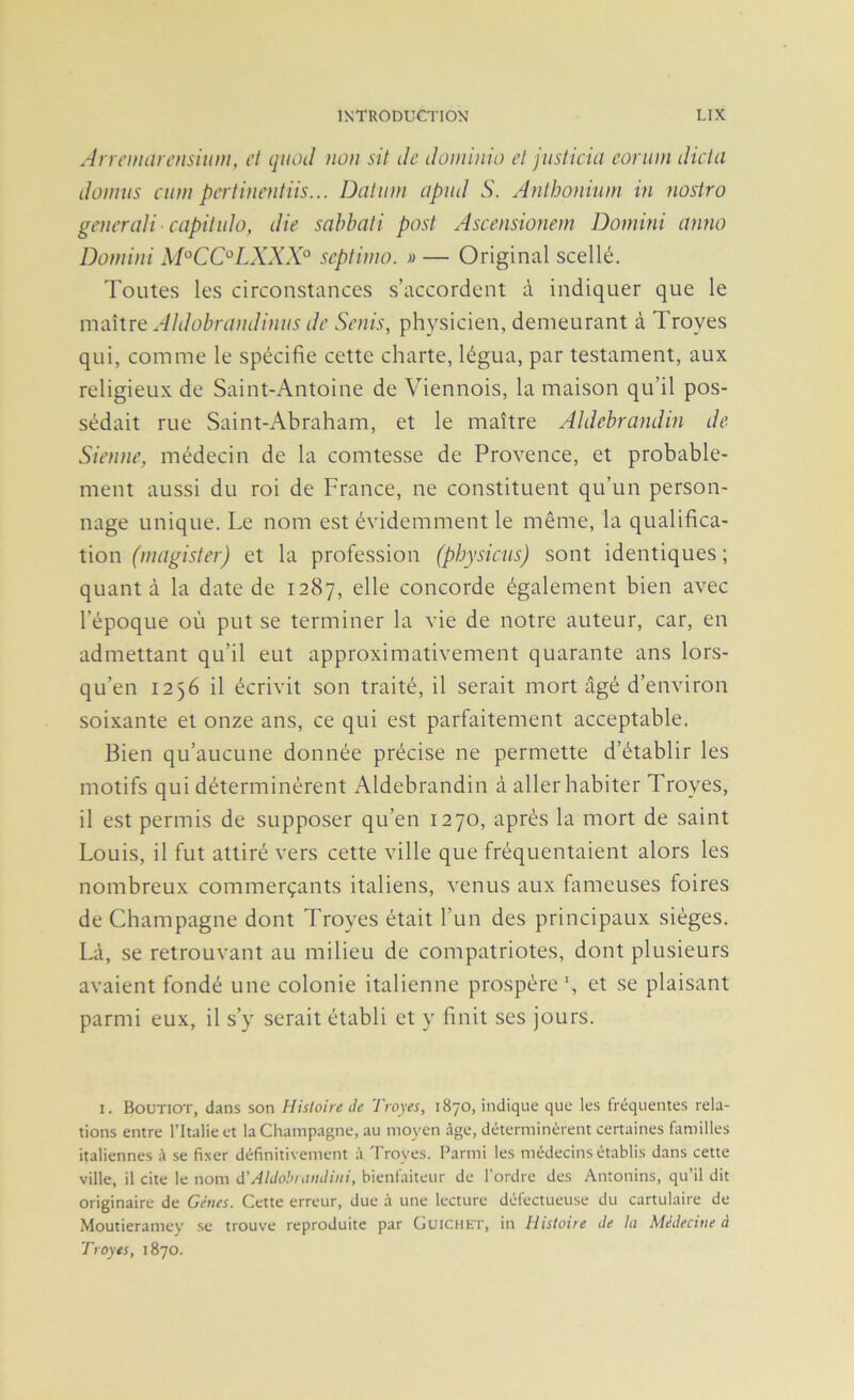 An emarcnsiiim, et qitoil non sit de dominio et justicia eoriiin dicta domiis aun pertinentiis... Datiiiii apiid S. Anthonium in nostro generaU-capitido, die sabbati post Ascensionem Dornini anno Doniini M°CC°LXXX° septiino. » — Original scellé. Toutes les circonstances s’accordent à indiquer que le maître Aldobrandiniis de Senis, physicien, demeurant à Troyes qui, comme le spécifie cette charte, légua, par testament, aux religieux de Saint-Antoine de Viennois, la maison qu’il pos- sédait rue Saint-Abraham, et le maître Aldebrandin de Sienne, médecin de la comtesse de Provence, et probable- ment aussi du roi de France, ne constituent qu’un person- nage unique. Le nom est évidemment le même, la qualifica- tion (niagister) et la profession (physicus) sont identiques ; quanta la date de 1287, elle concorde également bien avec l’époque où put se terminer la vie de notre auteur, car, en admettant qu’il eut approximativement quarante ans lors- qu’en 1256 il écrivit son traité, il serait mort âgé d’environ soixante et onze ans, ce qui est parfaitement acceptable. Bien qu’aucune donnée précise ne permette d’établir les motifs qui déterminèrent Aldebrandin à aller habiter Troyes, il est permis de supposer qu’en 1270, après la mort de saint Louis, il fut attiré vers cette ville que fréquentaient alors les nombreux commerçants italiens, venus aux fameuses foires de Champagne dont Troyes était l’un des principaux sièges. Là, se retrouvant au milieu de compatriotes, dont plusieurs avaient fondé une colonie italienne prospère fi et se plaisant parmi eux, il s’y serait établi et y finit ses jours. I. Boutiot, dans son Histoire de Troyes, 1870, indique que les fréquentes rela- tions entre l’Italie et la Champagne, au moyen âge, déterminèrent certaines familles italiennes â se fixer définitivement à Troyes. Parmi les médecins établis dans cette ville, il cite le nom d'AUlohiitndiiii, bienfaiteur de l’ordre des .^ntonins, qu’il dit originaire de Gènes. Cette erreur, due à une lecture défectueuse du cartulaire de Moutieramey se trouve reproduite par Guichkt, in Histoire de la Médecine à Troyes, 1870.