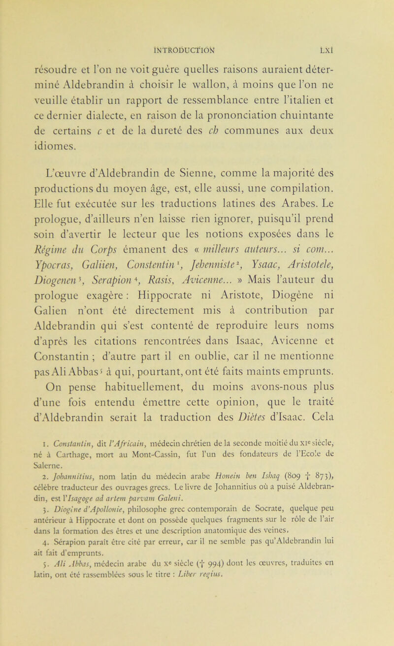 1NTR0DUCT10Î4 Lxl résoudre el l’on ne voit guère quelles raisons auraient déter- miné Aldebrandin à choisir le wallon, à moins que l’on ne veuille établir un rapport de ressemblance entre l’italien et ce dernier dialecte, en raison de la prononciation chuintante de certains c et de la dureté des cb communes aux deux idiomes. L’œuvre d’Aldebrandin de Sienne, comme la majorité des productions du moyen âge, est, elle aussi, une compilation. Elle fut exécutée sur les traductions latines des Arabes. Le prologue, d’ailleurs n’en laisse rien ignorer, puisqu’il prend soin d’avertir le lecteur que les notions exposées dans le Régime du Corps émanent des « miUeitrs auteurs... si corn... Ypocras, Galiien, Consteutin', Jebenniste^, Ysaac, Aristotele, Diogenen\ Serapion^^, Rasis, Aviceune... » Mais l’auteur du prologue exagère : Hippocrate ni Aristote, Diogène ni Galien n’ont été directement mis à contribution par Aldebrandin qui s’est contenté de reproduire leurs noms d’après les citations rencontrées dans Isaac, Avicenne et Constantin ; d’autre part il en oublie, car il ne mentionne pasAliAbbas» à qui, pourtant, ont été faits maints emprunts. On pense habituellement, du moins avons-nous plus d’une fois entendu émettre cette opinion, que le traité d’Aldebrandin serait la traduction des Diètes d’Isaac. Cela 1. Constantin, dit l’Africain, médecin chrétien delà seconde moitié du xi^ siècle, né à Carthage, mort au Mont-Cassin, fut Tun des fondateurs de l’Ecole de Salerne. 2. Johannitius, nom latjn du médecin arabe Honein ben Ishaq (809 -J- 873), célèbre traducteur des ouvrages grecs. Le livre de Johannitius où a puisé Aldebran- din, est VIsagoge ad artem parrain Galeni. 3. philosophe grec contemporain de Socrate, quelque peu antérieur à Hippocrate et dont on possède quelques fragments sur le rôle de l’air dans la formation des êtres et une description anatomique des veines. 4. Sérapion paraît être cité par erreur, car il ne semble pas qu’Aldebrandin lui ait fait d’emprunts. 5. Ali Ahhas, médecin arabe du x' siècle (f 994) dont les œuvres, traduites en latin, ont été rassemblées sous le titre : Liber regiiis.