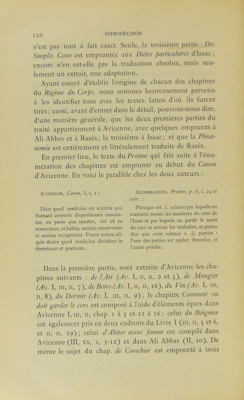 iS’TRODt'CTlOS' t.Xll n’csi pas loin à l'ail cxacl. Seule, la iroisiême parlie : Des Simples Cases QSl emprunlée aux Diètes parlicuhères disaac; encore n’en esl-elle pas la iraduclion absolue, mais scu- lemenl un cxlrail, une adaplalion. Ayanl essayé d’établir l’origine de chacun des chapilres du Régime du Corps, nous sommes heureusemenl parvenu à les idenlifier lotis avec les lexles lalins d’où ils furent tirés ; aussi, avant d’entrer dans le détail, pouvons-nous dire, d’une manière générale, que les deux premières parties du traité appartiennent à Avicenne, avec quelques emprunts à Ali Abbas et à Razès ; la troisième à Isaac ; et que la Pbisa- nomie est entièrement et littéralement traduite de Razès. En premier lieu, le texte du Proeme qui fait suite à l’ènu- mération des chapitres est emprunté au début du Canon d’Avicenne. En voici le parallèle chez les deux auteurs ; Avicenne, Canon, I, i, i : Dico quod medicina est scientia qua humani corporis dispositiones noscuu- tur, ex parte qua sanatur, vel ab ea removetur, ut habita sanitas conservetur et amissa recuperetur. Potest autem ali- quis dicere quod medicina dividitur in theoricam et praticam. Aldebrandin, Proime, p. 6, l. 24 et suiv. : Phisique est .i. science par lequele on counoist toutes les maniérés du cors de l’hom et par lequele on garde le santé du cors et remue les maladies, et poons dire que ceste science a .ij. parties ; l’une des parties est apelce theorike, et l’autre pratike. Dans la première partie, sont extraits d’Avicenne les cha- pitres suivants : de l’Air (Av. I, ii, ii, 2 et 3), de ^[angier (Av. I, III, II, 7), de Boire (Av. I, ii, ii, 16), du J in (Av. 1, iii, II, 8), dn Dormir (Av. I, iii, ii, 9); le chapitre Comment on doit garder Je cors est composé à l’aide d’éléments épars dans Avicenne I, iii, n, chap. i à 3 et ii à 16; celui du Baignier est également pris en deux endroits du Livre I (iii, ii, 3 et II, II, 19); celui d’Ahiter avoec femme est compilé dans Avicenne (111, xx, i, 3-12) et dans Ali Abbas (II, 10). De même le sujet du chap. de Coreebier est emprunté à trois