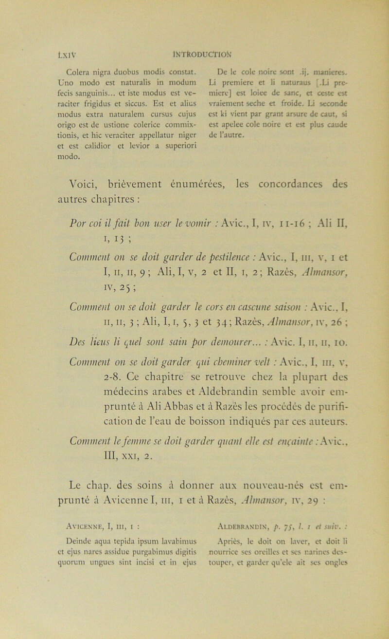 Colera nigra tiuobus modis constat. Uno modo est naturalis in niodum fecis sanguinis... et iste niodus est ve- raciter frigidus et siccus. Est et alius modus extra naturalem cursus cujus origo est de ustione colerice commix- tionis, et hic veraciter appellatur niger et est calidior et levior a superiori modo. De le cole noire sont .ij. maniérés. I.i première et li naturaus '.Li pre- mière] est loiee de sanc, et ceste est vraiement seche et froide. Li seconde est ki vient par grant arsure de caut, si est apelee cole noire et est plus caude de l’autre. Voici, brièvement énumérées, les concordances des autres chapitres : Por coi il fait hou user h vomir : Avic., I, iv, i i-ié ; Ali II, I, 13 ; Comment on se doit garder de pestilence : Avic., I, iii, v, i et I, II, II, 9 ; Ali, I, V, 2 et II, i, 2 ; Razés, Almansor, IV, 25 ; Comment on se doit garder le cors en casai ne saison : Avic., I, II, II, 3 ; Ali, I, I, 5,3 et 34; Razés, Almansor, iv, 26 ; Des liens li quel sont sain por demourer... : Avic. I, ii, ii, 10. Comment on se doit garder qui cheminer veli ; Avic., I, iii, v, 2-8. Ce chapitre se retrouve chez la plupart des médecins arabes et Aldebrandin semble avoir em- prunté à Ali Abbas et à Razés les procédés de purifi- cation de l’eau de boisson indiqués par ces auteurs. Comment le femme se doit garder quant elle est ençaintc .'Avic., III, XXI, 2. Le chap. des soins à donner aux nouveau-nés est em- prunté à Avicenne I, iii, i et à .\VICENNE, I, III, 1 : Deinde aqua tepida ipsum lavabimus et ejus narcs assidue purgabimus digitis quorum ungues sint incisi et in ejus Razés, Almansor, iv, 29 ; .\ldebr.w’dix, p. -jS, 1. I cl stiiv. : .■\pri(is, le doit on laver, et doit li nourrice scs oreilles et scs narines des- touper, et garder qu'ele ait .ses ongles