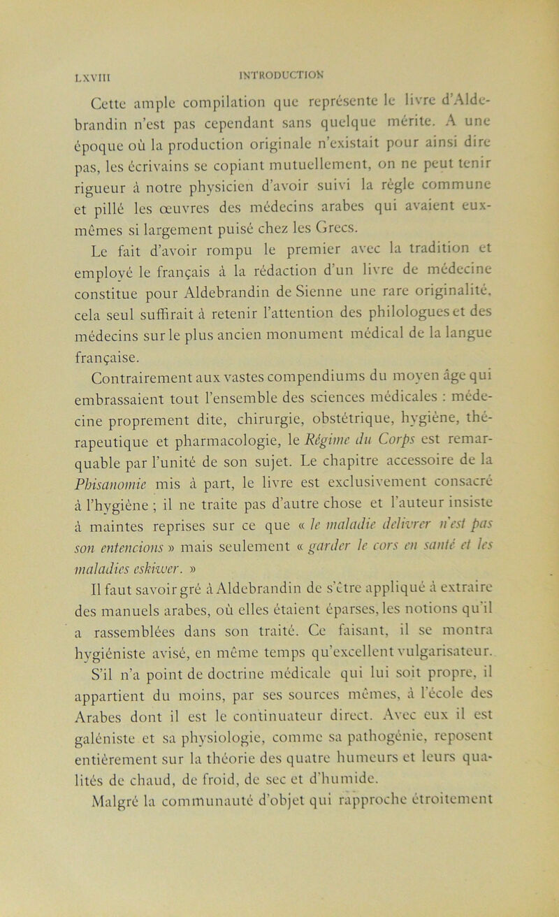 Cette ample compilation que représente le livre d’Alde- brandin n’est pas cependant sans quelque mérite. A une époque où la production originale n’existait pour ainsi dire pas, les écrivains se copiant mutuellement, on ne peut tenir rigueur à notre physicien d’avoir suivi la régie commune et pillé les œuvres des médecins arabes qui avaient eux- mêmes si largement puisé chez les Grecs. Le fait d’avoir rompu le premier avec la tradition et employé le français à la rédaction d’un livre de médecine constitue pour Aldebrandin de Sienne une rare originalité, cela seul suffirait à retenir l’attention des philologues et des médecins sur le plus ancien monument médical de la langue- française. Contrairement aux vastes compendiums du moyen âge qui embrassaient tout l’ensemble des sciences médicales : méde- cine proprement dite, chirurgie, obstétrique, hygiène, thé- rapeutique et pharmacologie, le Régime du Corps est remar- quable par l’unité de son sujet. Le chapitre accessoire de la Phisanomie mis à part, le livre est exclusivement consacré à l’hygiène ; il ne traite pas d’autre chose et l’auteur insiste à maintes reprises sur ce que « le maladie délivrer n est pas son entendons » mais seulement « garder le cors en santé et les maladies eskiwer. » Il faut savoir gré à Aldebrandin de s’être appliqué à extraire des manuels arabes, où elles étaient éparses, les notions qu il a rassemblées dans son traité. Ce faisant, il se montra hygiéniste avisé, en même temps qu’excellent vulgarisateur. S’il n’a point de doctrine médicale qui lui soit propre, il appartient du moins, par ses sources mêmes, à l’école des Arabes dont il est le continuateur direct. Avec eux il est galéniste et sa physiologie, comme sa pathogénie, reposent entièrement sur la théorie des quatre humeurs et leurs qua- lités de chaud, de froid, de sec et d'humide. Malgré la communauté d’objet qui rapproche étroitement