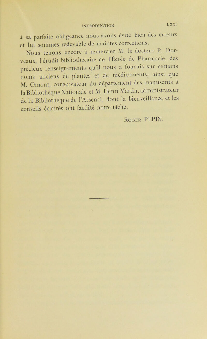 à sa parfaite obligeance nous avons évité bien des erreurs et lui sommes redevable de maintes corrections. Nous tenons encore à remercier M. le docteur P. Dor- veaux, l’érudit bibliothécaire de l’Hcole de Pharmacie, des précieux renseignements qu’il nous a fournis sur certains noms anciens de plantes et de médicaments, ainsi que M. Omont, conservateur du département des manuscrits à la Bibliothèque Nationale et M. Henri Martin, administrateur de la Bibliothèque de l’Arsenal, dont la bienveillance et les conseils éclairés ont facilité notre tâche. Roger PÉPIN.