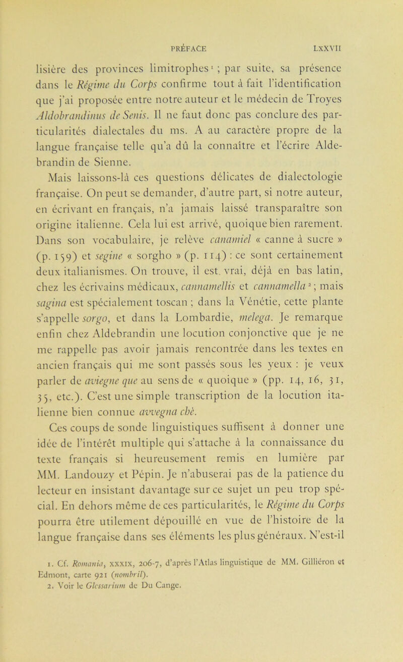 lisière des provinces limitrophes *; suite, sa présence dans le Régime du Corps confirme tout à fait l’identification que j’ai proposée entre notre auteur et le médecin de Troyes AldohramUmis deSeuis. Il ne faut donc pas conclure des par- ticularités dialectales du ms. A au caractère propre de la langue française telle qu’a dû la connaître et l’écrire Alde- brandin de Sienne. Mais laissons-là ces questions délicates de dialectologie française. On peut se demander, d’autre part, si notre auteur, en écrivant en français, n’a jamais laissé transparaître son origine italienne. Cela lui est arrivé, quoique bien rarement. Dans son vocabulaire, je relève cauamiel « canne à sucre » (p. 159) et segiue « sorgho » (p. 114) : ce sont certainement deux italianismes. On trouve, il est, vrai, déjà en bas latin, chez les écrivains médicaux, canuameUis et canmimeUa^-, mais sagina est spécialement toscan ; dans la Vénétie, cette plante s’appelle sorgo, et dans la Lombardie, melega. Je remarque enfin chez Aldebrandin une locution conjonctive que je ne me rappelle pas avoir jamais rencontrée dans les textes en ancien français qui me sont passés sous les yeux : je veux parler de au sens de «quoique» (pp. 14, 16, 31, 3), etc.). C’est une simple transcription de la locution ita- lienne bien connue awegua cbè. Ces coups de sonde linguistiques suffisent à donner une idée de l’intérêt multiple qui s’attache à la connaissance du texte français si heureusement remis en lumière par MM. Landouzy et Pépin. Je n’abuserai pas de la patience du lecteur en insistant davantage sur ce sujet un peu trop spé- cial. En dehors même de ces particularités, le Régime du Corps pourra être utilement dépouillé en vue de l’histoire de la langue française dans ses éléments les plus généraux. N est-il 1. Cf. Roiiianût, xxxix, 206-7, d’aprè.s l’Atlas linguistique de MM. Gilliéron et Kdmont, carte 921 (itombril). 2. Voir le Glcssarium de Du Gange.