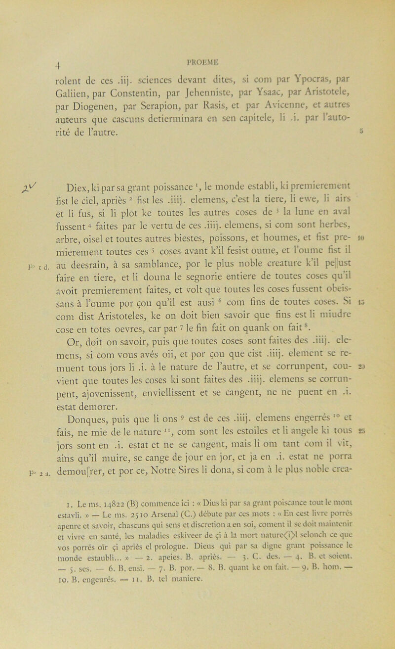 l'KOHMl- rolent de ces .iij. sciences devant dites, si coin par Ypocras, par Galiien, par Constentin, par Jelienniste, par Ysaac, par Aristotele, par Diogenen, par Serapion, par Rasis, et par Avicenne, et autres auteurs que cascuns detierminara en sen capitele, li .i. par l’auto- rité de l’autre. Diex, ki par sa grant poissance le monde establi, ki premièrement fist le ciel, apriès  fist les .iii). elemens, c’est la tiere, li ewe, li airs et li fus, si li plot ke toutes les autres coses de ’ la lune en aval fussent + faites par le vertu de ces .iii). elemens, si com sont herbes, arbre, oisel et toutes autres biestes, poissons, et houmes, et fist pre- lo mierement toutes ces 5 coses avant k’il fesist oume, et l’oume fist il F» t d. au deesrain, à sa samblance, por le plus noble créature k’il pejust faire en tiere, et li douna le segnorie entière de toutes coses qu’il avoit premièrement faites, et volt que toutes les coses fussent obeis- sans à l’oume por çou qu’il est ausi ^ com fins de toutes coses. Si 10 com dist Aristoteles, ke on doit bien savoir que fins est li miudre cose en totes oevres, car par ^ le fin fait on quank on fait *. Or, doit on savoir, puis que toutes coses sont faites des .iii). ele- mens, si com vous avés oii, et por çou que cist .iiij. element se re- muent tous jors li .i. à le nature de l’autre, et se corrunp>ent, cou- t\ vient que toutes les coses ki sont faites des .iiij. elemens se corrun- pent, ajovenissent, enviellissent et se cangent, ne ne puent en .i. estât demorer. Donques, puis que li ons 9 est de ces .iiij. elemens engerrés et fais, ne mie de le nature , com sont les estoiles et li angele ki tous k; jors sont en .i. estât et ne se cangent, mais li om tant com il vit, ains qu’il muire, se cange de jour en jor, et ja en .i. estât ne porra F» 2 a. demoufrer, et por ce, Notre Sires li dona, si com à le plus noble crea- I. Le ms. 14822 (B) commence Ici : « Diuski par sa grant poiscance tout le mont estavli. » — Le ms. 2510 .Arsenal (G.) débute par ces mots : » lin cest livre poirés apenre et savoir, chascuns qui sens et discrétion a en soi, cornent il se doit maintenir et vivre en santé, les maladies eskivcer de çi à la mort naturc<i)>l selonch ce que vos poirés oïr çi apriès cl prologue. Dieus qui par sa digne grant poissance le monde estaubli... » — 2. apeies. B. apriès. — 5. G. des. — 4. B. et soient. J. sys. — 6. B. ensi. — 7. B. por. — <S. B. quant ke on lait. — 9. B. hom. —