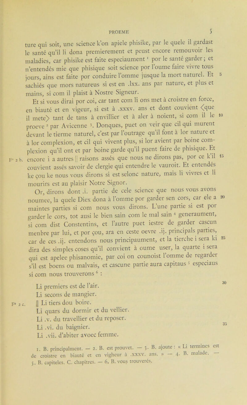 turc qui soit, une science k on ïipiele phisike, par le quele il gardast le santé qu’il li dona premièrement et peust encore remouvoir les maladies, car phisike est faite especiaument ■ por le santé garder; et n’entendés mie que phisique soit science por loume faire vivre tous jours, ains est faite por conduire l’omme jusque la mort naturel. Et sachiés que mors natureus si est en .Ixx. ans pai natuie, et plus et mains, si com il plaist à Nostre Signeui. Et si vous dirai por coi, car tant com li ons met à croistre en force, en biauté et en vigeur, si est à .xxxv. ans et dont convient <^que il metej> tant de tans à envillier et à aler à noient, si com il le proeve ^ par Avicenne Donques, puet on veir que cil qui murent devant le derme naturel, c’est par l’outrage qu’il font à lor nature et à lor complexion, et cil qui vivent plus, si lor avient pai boine com- plexion qu’il ont et par boine garde qu il puent faire de phisique. Et b. encore i a autres [| raisons assés que nous ne dirons pas, por ce k il convient assés savoir de clergie qui entendre le vauroit. Et entendés ke cou ke nous vous dirons si est selonc nature, mais li vivres et li mourirs est au plaisir Notre Signor. Or, dirons dont .i. partie de cele science que nous vous avons noum’ee, la quele Diex dona à l’omme por garder sen cors, car ele a maintes parties si com nous vous dii'ons. L une partie si est poi garder le cors, tôt ausi le bien sain com le mal sain + generaument, si com dist Constentins, et l’autre puet iestre de garder cascun menbre par lui, et por çou, ara en ceste oevre .ij. principals paities, car de ces .ij. entendons nous principaument, et la tierche i sera ki dira des simples coses qu’il convient à oume user, la quarte i seia qui est apelee phisanomie, par coi on counoist 1 omme de regai der s’il est boens ou malvais, et cascune partie aura capitaus > especiaus si com nous trouverons ^ : Li premiers e.st de l’air. Li secons de mangier. 2c. (1 Li tiers dou boire. Li quars du dormir et du vellier. Li .V. du travellier et du reposer. Li .vi. du baignier. Li .vii. d’abiter avoec femme. I. B. principalmcm. — 2. B. est prouve!. — 3. B. ajoute; « Li termiucs est de croistre en biauté et en vigheur .xxxv. ans. » - 4- malade. — 5. B. capiteles. C. chapitres. — 6. B. vous trouverés.