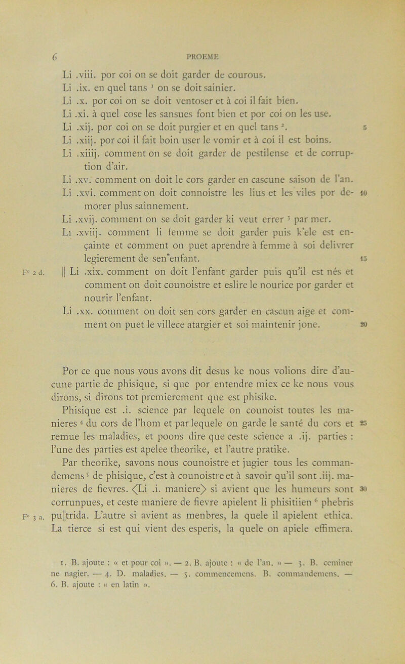 Li .viii. por coi on se doit garder de courous. Li .ix. en quel tans ' on se doitsainier. Li .X. por coi on se doit ventoser et à coi il fait bien. Li .xi. à quel cose les sansues font bien et por coi on les use. Li .xij. por coi on se doit purgier et en quel tans a Li .xiij. por coi il fait boin user le vomir et à coi il est boins. Li .xiiij. comment on se doit garder de pestilense et de corrup- tion d’air. Li .XV. comment on doit le cors garder en cascune saison de l’an. Li .xvi. comment on doit connoistre les lius et les viles por de- lo morer plus sainnement. Li .xvij. comment on se doit garder ki veut errer ’ par mer. Li .xviij. comment li femme se doit garder puis k’ele est en- çainte et comment on puet aprendre à femme à soi délivrer legierement de sen'enfant. ij F'^ 2 d. Il Li .xix. comment on doit l’enfant garder puis qu’il est nés et comment on doit counoistre et eslire le nourice por garder et nourir l’enfant. Li .XX. comment on doit sen cors garder en cascun aige et com- ment on puet le villece atargier et soi maintenir jone. 20 Por ce que nous vous avons dit desus ke nous volions dire d’au- cune partie de phisique, si que por entendre miex ce ke nous vous dirons, si dirons tôt premièrement que est phisike. Phisique est .i. science par lequele on counoist toutes les ma- niérés du cors de l’hom et par lequele on garde le santé du cors et 23 remue les maladies, et poons dire que ceste science a .ij. parties : l’une des parties est apelee theorike, et l’autre pratike. Par theorike, savons nous counoistre et jugier tous les comman- demens 5 de phisique, c’est à counoistre et à savoir qu’il sont .iij. ma- niérés de fievres. <^Li .i. maniéré^ si avient que les humeurs .sont 3o corrunpues, et ceste maniéré de fievre apielent li phisitiien * phehris F“ 3 a. pu[trida. L’autre si avient as menbres, la quele il apielent cthica. La tierce si est qui vient des esperis, la quele on apiele effimera. 1. B. ajoute : « et pour coi ». — 2. B. ajoute ; « de l’an. » — 3. B. ceminer ne nagier. — 4. D. maladies. — 5. commenceniens. B. commandemens. — 6. B. ajoute : « en latin ».