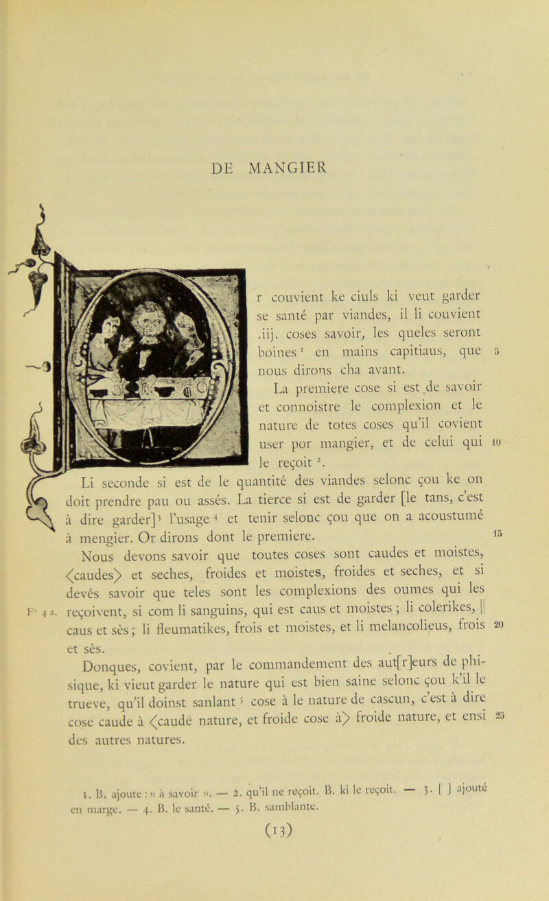 DE MANGIER r couvient ke ciuls ki veut garder se santé par viandes, il li couvient •ii). coses savoir, les queles seront boines ‘ en mains capitiaus, que nous dirons cha avant. La première cose si est de savoir et connoistre le complexion et le nature de totes coses qu’il covient user por mangier, et de celui qui le reçoit Li seconde si est de le quantité des viandes selonc cou ke on doit prendre pau ou assés. La tierce si est de garder [le tans, cest à dire garder] ^ l’usage ■* et tenir selonc çou que on a acoustume à mengier. Or dirons dont le première. Nous devons savoir que toutes coses sont caudes et moistes, <^caudes^ et seches, froides et moistes, froides et seches, et si devés savoir que teles .sont les complexions des oumes qui les reçoivent, si corn li sanguins, qui est caus et moistes ; li coleiikes, [ caus et ses ; li fleumatikes, frois et moistes, et li melancolieus, frois 20 et ses. . _ Donques, covient, par le commandement des aut[r]eurs de phi- sique, ki vient garder le nature qui est bien saine selonc çou k il le trueve, qu’il doinst sanlant > cose à le nature de cascun, cest a diie cose caude à <(caude nature, et froide cose à> froide nature, et ensi 2u des autres natures. 1. B, ajoute : i< à savoir ». — 2. qu'il ne rüçoit. B. kl le reçoit. 3- l J ajouté en marge. — 4. B. le santé. — 5- samblantc.