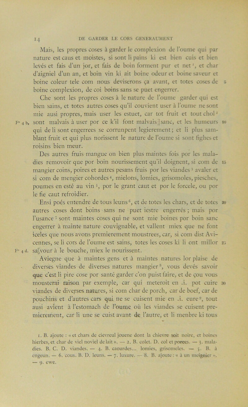 DH (iAKDEK I.H C:OKS GENHKAU.MKKT I I Mais, les propres coscs à garder le coinplexion de l’oume qui par nature est caus et inoistes, si sont li pains ki est bien cuis et bien levés et fais d’un jor, et fais de boin forment pur et net', et char d’aigniel d’un an, et boin vin ki ait boine odeur et boine saveur et boine coleur tele coin nous deviserons ça avant, et totes coses de 5 boine coinplexion, de coi boins sans se puet engcrrer. Che sont les propres coses à le nature de l’ouine garder qui est bien sains, et totes autres coses qu’il couvient user à l’ouine ne sont mie ausi propres, mais user les estuet, car tôt fruit et tout chol ^ F» 4 b. sont malvais à user por ce k’il font malvais Jsanc, et les humeurs i»i qui de li sont engerrees se corrunpent legierement; et li plus sam- blant fruit et qui plus norissent le nature de Tourne si sont fighes et roisins bien meur. Des autres fruis mangue on bien plus maintes fois por les mala- dies removoir que por boin nourissement qu’il doignent, si coin de i5 mangier coins, poires et autres pesans fruis por les viandes > avaler et si com de mengier cohordes ■♦, mielons, lomies, grisomoles, piesches, poumes en esté au vin >, por le grant caut et por le forcele, ou por le fie caut refroidier. Ensi poés entendre de tous leuns*^, et de totes les chars, et de totes 20 autres coses dont boins sans ne puet iestre engerrés ; mais por Tusance ’> sont maintes coses qui ne sont mie boines por boin sanc engerrer à mainte nature couvignable, et vallent miex que ne font iceles que nous avons premièrement moustrees, car, si com dist Avi- cennes, se li cors de Tourne est sains, totes les coses ki li ont millor 25 F» 4 d. salivour à le bouche, miex le nourissent. Aviegne que à maintes gens et à maintes natures lor plaise de diverses viandes de diverses natures mangier ®, vous devés savoir que c’est li pire cose por santé garder c’on puist taire, et de çou vous mousterai raison par exemple, car qui meteroit en .i. pot cuire 30 viandes de diverses natures, si com char de porch, car de hoef, car de pouchins et d’autres cars qui ne se cuisent mie en .i. eure^, tout ausi avlent à Testomach de Tourne où les viandes se cuisent pre- mièrement, car li une se cuist avant de l’autre, et li menbre ki tous I. B. ajoute : «et chars de cievreul jouene dont la chievre soit noire, et boines hierbes, et char de viel noviel de lait ». — 2. B. colet. D. col et porees. — 5. mala- dies. B. C. D. viandes. — 4. B. caourdes... lomies, grisomeles. — 5. B. à engeun. — 6. cous. B. D. leuns. — 7. luxure. — 8. B. ajoute: « ;\ un meignier •>.