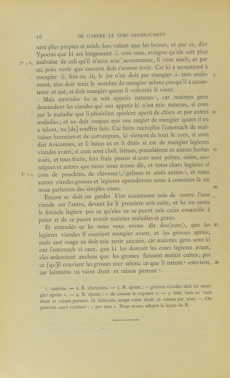 1(5 DH GARDER 1-H CORS (iHNHRAL'MENT sont plus propres et miels lors valent que les boines, et por ce, dist Ypocrasque ki ara longement .i. cose usée, aviegne quele soit plus 5 b. malvaise de celi qu’il n’aura mie jacoustumee, li vaut miels, et par ce, poés veoir que cascuns doit s’usance tenir. Carki a acoustumé à mengier .ij. fois ou .iij. le jor n’en doit pas mangier .i. tant seule- 5 ment, ains doit tenir le nombre du mangier seloncçouqu il a acous- temé et usé, et doit mangier quant li volontés li vient. Mais entendes ke ce soit appetis naturax', car maintes gens demandent les viandes qui ont appétit ki n est mie naturax, si com par le maladie que li phisitiien apielent apetit de chien et por autres maladies ; et ne doit onques nus ons targier de mengier quant il en a talent, ne [de] souffrir faim Car fains raemplist l’estomach de mal- vaises humeurs et de corrunpues, ki vienent de tout le cors, si com dist Avicennes, et li boins us et li drois si est de mengier legieres viandes avant, si com sont chol, laitues, porcelainne et autres herbes assés, et tous fruits, fors fruis pesans si com sont poires, coins, cas- taignes et autres que nous vous avons dit, et totes chars legieres si 5c. com de pouchins, de chiveros% Hgelines et assés autres’, et totc-s autres viandes grosses et legieres aprenderons nous à conoistre là où nous parlerons des simples coses. ^ ^ Encore se doit on garder k’on acoustume mie de métré l’une , viande sor l’autre, devant ke li première soit cuite, et ke on sente le forciele legiere por ce qu’eles ne se puent mie cuire ensamble à point et de ce puent avenir maintes maladies et grans. Et entendés ce ke nous vous avons dit des<5[eure]>, que les *■> legieres viandes il couvient mangier avant, et les grosses apriès, mais cest usage ne doit mie tenir cascuns, car maintes gens sont ki ont l’estomach si caut, que ki lor donroit les coses legieres axant, eles arderoient anchois que les grosses fuissent moitié cuites ; por ce [qu]il couvient les grosses user selonc ce que li nature^ couvient, au car lointains us x’aint droit et raison partout ’. 1. vanmix. — 2. B. cheverius. — 3. B. ajoute : « grosses viandes doit on ni.-in- gier apriès ». — 4. B. ajoute : « de cascun le requiert ». — 5. lonc tans us vaut droit et raison portant. D. lointains usage vaint droit et raison, par tout. — On pourrait aussi restituer : « por tans ». Nous avons adopté la leçon de B.