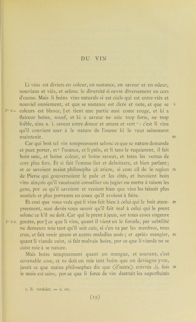 DU VIN Li vins est diviers en coleur, en sustance, en saveur et en odeur, nouviaus et vies, et selonc le diversité si oevre diversement en cors d’ounie. Mais li boins vins naturals si est ciuls qui est entre viès et nouviel ouniement, et que se sustance est clere et nete, et que se s F°6c. coleurs est blance, || et tient une partie ausi corne rouge, et ki a flaireur boine, souef, et ki a saveur ne mie trop forte, ne trop foible, ains a. i. saveur entre douce et amere et vert ' : c’est li vins qu’il convient user à le nature de l’oume ki le veut sainement maintenir. lo Car qui boit tel vin tempreement selonc ce que se nature demande et puet porter, et^ l’usance, et lipaiis, et li tans le requièrent, il fait boin sanc, et boine coleur, et boine saveur, et totes les vertus de cors plus fors. Et si fait l’omme liet et deboinare, et bien parlant ; et ce savoient maint philosophe çà ariere, si com cil de le région i5 de Pierse qui gouvernoient le pule et les cités, et buvoient boin vins ainçois qu’il vausissent conseiller ou jugier ou métré à raison les gens, por ce qu’il savoient et veoient bien que vins les faisoit plus soutiels et plus porveans en coses qu’il avoient à faire. Et ensi que vous veés que li vins fait bien à celui qui le boit atem- 20 preement, ausi devés vous savoir qu’il fait mal à celui qui le prent selonc ce k’il ne doit. Car qui le prent à jeun, sor totes coses engenre F» 6 d. goûtes, por || ce que li vins, quant il vient en le forcele, par subtilité ne demeure mie tant qu’il soit cuis, si s’en va par les menbres, tous crus, et fait venir goûte et autres maladies assés ; et apriès mangier, 2;» quant li viande cuist, si fait malvais boire, por ce que li viande ne se cuist mie à se nature. Mais boire tempreement quant on mangue, et souvent, c’est covenable cose, et ne doit on mie tant boire que on deviegne y vre, jasoit ce que mains philosophes die que «(d’iestre^ enivrés .i). fois üü le mois est sains, por ce que li force de vin destrüit les superfluités (>9) I. B. verdelet. — 2. en.