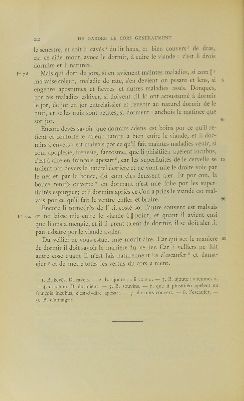 DH r.ARDKK I.E COUS GHKHRAUMHXT le sencstrc, et soit li cavés ‘ du lit haus, et bien couvers* de dras, car ce aide moût, avoec le dormir, à cuire le viande : c’est li drois dormirs et li naturex. F 7cl. Mais qui dort de jors, si en avienent maintes maladies, si comlj ’ malvaise coleur, maladie de rate, s’en devient on pesant et lens, si 5 engenre apostumes et fievres et autres maladies assés. Donques, por ces maladies eskiver, .si doivent cil ki ont acoustumé â dormir le jor, de jor en jor entrelaissier et revenir au naturel dormir de le nuit, et se les nuis .sont petites, si dorment anchois le matinée que sor jor. *** Encore devés savoir que dormirs adens est boins por ce qu’il re- tient et conforte le caleur naturel à bien cuire le viande, et li dor- mirs à envers > est malvais por ce qu’il fait maintes maladies venir, si com apoplesie, frenesie, fantosme, que li phisitiien apelent incubus, c’est à dire en françois apesart^, car les superfluités de le cervelle se >3 traient par devers le haterel desriere et ne vont mie le droite voie par le nés et par le bouce, <(si com eles deussent aler. Et por cou, la bouce tenir)' ouverte ' en dormant n’est mie folie por les super- fluités espurgier; etli dormirs apriès ce c’on a prins le viande est mal- vais por ce qu’il fait le ventre enfler et bruire. *o Encore li torne<^r)>s de 1’ .i. costé sor l’autre souvent est malvais F 8 a. et ne laisse mie cuire le viande à |] point, et quant il avient ensi que li ons a mengié, et il li prent talent de dormir, il se doit aler .i. pau esbatre por le viande avaler. Du vellier ne vous estuet mie moult dire. Car qui set le maniéré i» de dormir il doit .savoir le maniéré du vellier. Car li velliers ne fait autre cose quant il n’est fais naturelment ke d’escaufer ** et dama- gier 9 et de métré totes les vertus du cors à nient. I. B. kevés. D. caveis. — 2. B. ajoute : « li cors ». — 3. B. ajoute : « reumes ». — 4. dorchon. B. dormient. — 5. B. souvins. — 6. que li phisitiien apelent en françois incubus, c’est-à-dire apesart. — 7- Jormirs couvert. — 8. l’escaufer. — 9. B. d’amaigrir.