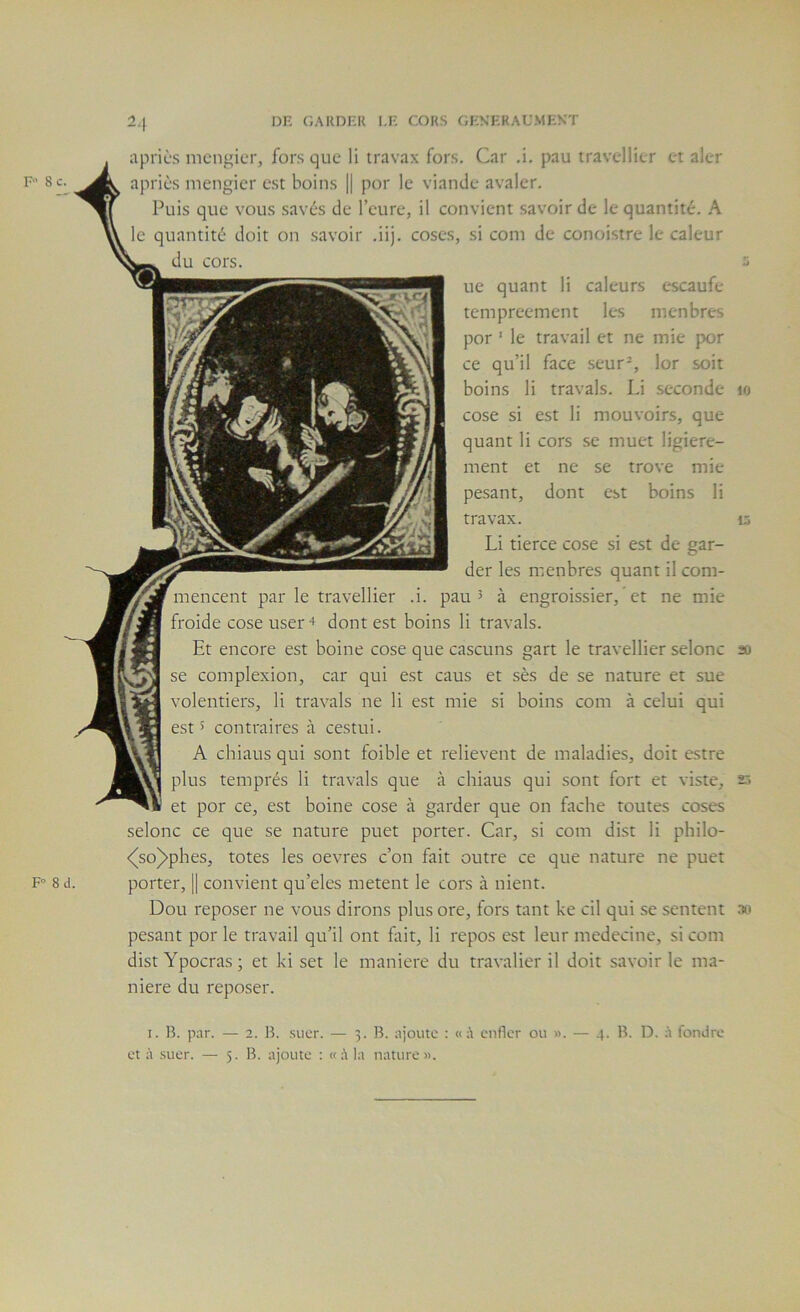 F 10 aprics mcngicr, fors que li travax fors. Car .i. pau travellier et aler apriès mengier est boins || por le viande avaler. Puis que vous savés de l’eure, il convient savoir de le quantité. A le quantité doit on savoir .iij. coses, si com de conoistre le caleur du cors. ue quant li caleurs escaufe tempreement les menbres por ’ le travail et ne mie por ce qu’il face seur^, lor soit boins li travals. Li seconde cose si est li mouvoirs, que quant li cors se muet ligiere- ment et ne se trove mie pesant, dont est boins li travax. Li tierce cose si est de gar- der les menbres quant il com- mencent par le travellier .i. pau ^ à engroissier, ’ et ne mie froide cose user + dont est boins li travals. Et encore est boine cose que cascuns gart le travellier selonc so se complexion, car qui est caus et sès de se nature et sue volentiers, li travals ne li est mie si boins com à celui qui est 5 contraires à cestui. A chiaus qui sont foible et relievent de maladies, doit estre plus temprés li travals que à chiaus qui .sont fort et viste, 2.> et por ce, est boine cose à garder que on fâche toutes coses selonc ce que se nature puet porter. Car, si com dist li philo- <^so)>phes, totes les oevres c’on fait outre ce que nature ne puet porter, || convient qu’eles metent le cors à nient. Dou reposer ne vous dirons plus ore, fors tant ke cil qui se .sentent .to pesant por le travail qu’il ont htit, li repos est leur medecine, si com distYpocras; et ki set le maniéré du travalier il doit savoir le ma- niéré du reposer. I. B. p.ir. — 2. B. .suer. — 3. B. ajoute : « :\ enfler ou ». — 4. B. D. à fondre et à .suer. — 5. B. ajoute : la nature».