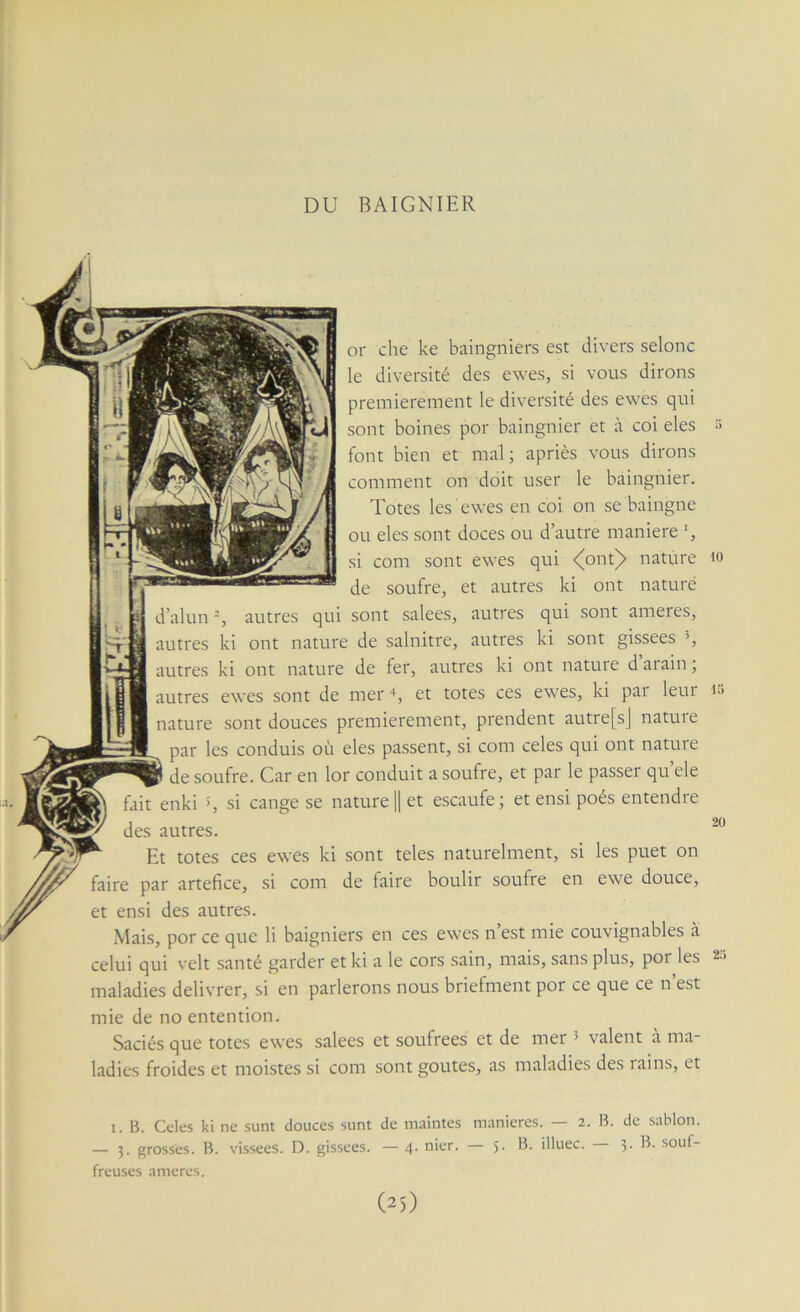 DU BAIGNIER or che ke baingniers est divers selonc le diversité des ewes, si vous dirons premièrement le diversité des ewes qui sont boines por baingnier et à coi eles :> font bien et mal; apriès vous dirons comment on doit user le baingnier. Totes les ewes en coi on se baingne ou eles sont doces ou d’autre maniéré si com sont ewes qui <(ont^ nature lo de soufre, et autres ki ont nature d’alun autres qui sont salees, autres qui sont ameies, autres ki ont nature de salnitre, autres ki sont gissees autres ki ont nature de fer, autres ki ont nature daiain ; autres ewes sont de mer +, et totes ces ewes, ki par leur lu nature sont douces premièrement, prendent autre[sj nature par les conduis où eles passent, si com celes qui ont nature de soufre. Car en lor conduit a soufre, et par le passer qu’ele fait enki >, si cange se naturel] et escaufe; et ensi poés entendre des autres. Et totes ces ewes ki sont teles naturelment, si les puet on faire par artefice, si com de faire boulir soufre en ewe douce, et ensi des autres. Mais, por ce que li baigniers en ces ewes n’est mie couvignables à celui qui velt santé garder et ki a le cors sain, mais, sans plus, por les 2:1 maladies délivrer, si en parlerons nous briefment por ce que ce n’est mie de no entention. Saciés que totes ewes salees et soufrées et de mer ^ valent à ma- ladies froides et moistes si com sont goûtes, as maladies des rains, et I. B. Celés ki ne sunt douces sunt de maintes maniérés. — 2. B. de sablon. — 3. grosses. B. vissees. D. gissees. — 4- nier. — 5- iHuec. 3. B. soul- freuses ameres.