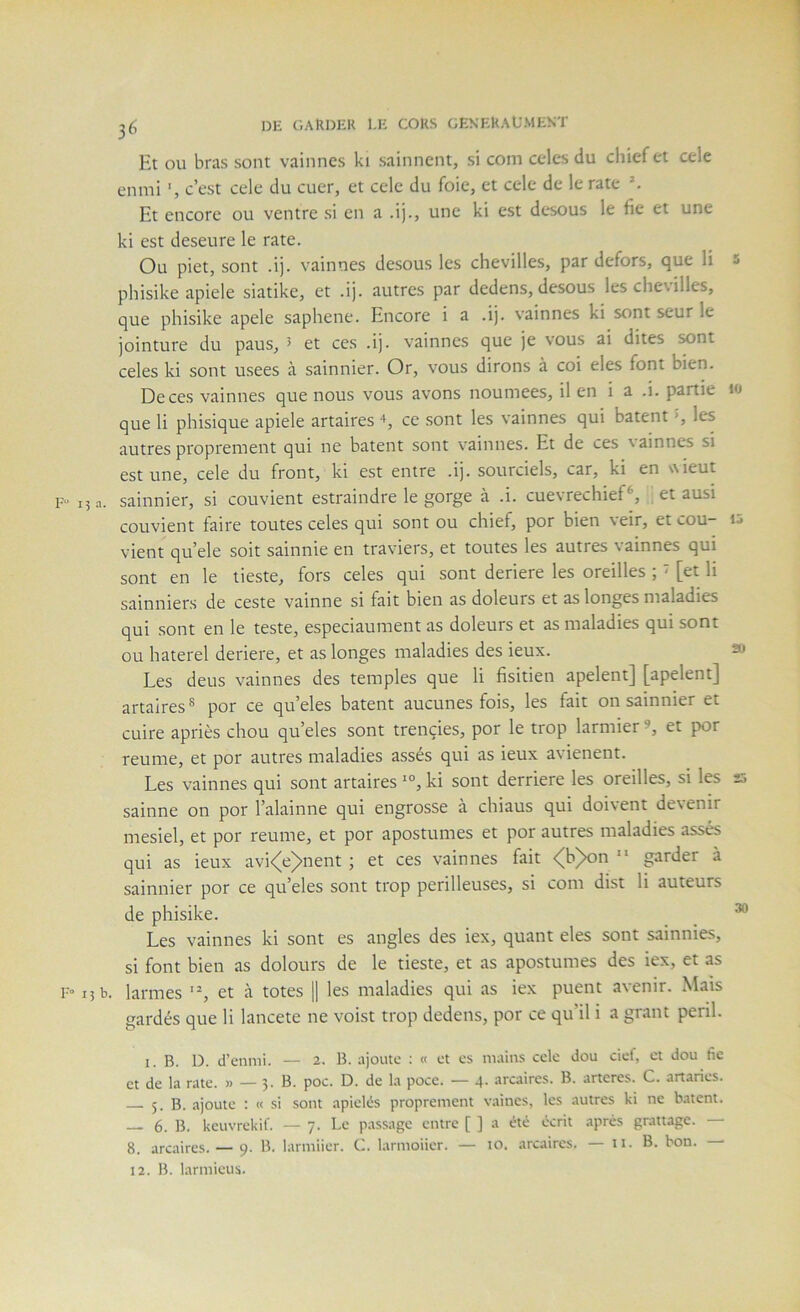 1 DE GARDER l.K CORS GENKRAUMENT Et OU bras sont vainnes ki sainnent, si com ccles du chiefet cele enmi c’est cele du cuer, et cele du foie, et cele de le rate ^ Et encore ou ventre si en a .ij., une ki est desous le fie et une ki est deseure le rate. Ou piet, sont .ij. vainnes desous les chevilles, par defors, que li 5 phisike apiele siatike, et .ij. autres par dedens, desous les che\illes, que phisike apele saphene. Encore i a .ij. vainnes ki sont seur le jointure du paus, 5 et ces .ij. vainnes que je vous ai dites sont celes ki sont usees à sainnier. Or, vous dirons à coi eles font bien. De ces vainnes que nous vous avons noumees, il en i a .i. partie lo que li phisique apiele artaires ce sont les vainnes qui bâtent *, les autres proprement qui ne bâtent sont vainnes. Et de ces \ainnes si est une, cele du front, kl est entre .ij. sourciels, car, ki en wieut F” 15 a. sainnier, si convient estraindre le gorge à .i. cuevrechief^, et ausi convient faire toutes celes qui sont ou chief, por bien veir, et cou- 15 vient qu’ele soit sainnie en traviers, et toutes les autres vainnes qui sont en le tieste, fors celes qui sont deriere les oreilles ; < [et li sainniers de ceste vainne si fait bien as doleurs et as longes maladies qui sont en le teste, especiaument as doleurs et as maladies qui sont ou haterel deriere, et as longes maladies des ieux. » Les deus vainnes des temples que li fisitien apelent] [apelent] artaires® por ce qu’eles bâtent aucunes fois, les fait on sainnier et cuire apriès chou qu’eles sont trençies, por le trop larmier et por reume, et por autres maladies assés qui as ieux avienent. Les vainnes qui sont artaires ki sont derrière les oreilles, si les ss sainne on por l’alainne qui engrosse à chiaus qui doivent devenir mesiel, et por reume, et por apostumes et por autres maladies assés qui as ieux avi<e>nent ; et ces vainnes fait <(h)on  garder à sainnier por ce qu’eles sont trop périlleuses, si com dist li auteurs de phisike. _ ^ Les vainnes ki sont es angles des iex, quant eles sont sainnies, si font bien as dolours de le tieste, et as apostumes des iex, et as F- 15 b. larmes ‘L et à totes \\ les maladies qui as iex puent avenir. Mais gardés que li lancete ne voist trop dedens, por ce qu’il i a grant péril. I. B. D. d’ennii. — 2. B. ajoute ; « et es mains cele dou ciel, et dou fie et de la rate. » — 3. B. poc. D. de la poce. — 4. arcaires. B. arteres. C. artaries. 5. B. ajoute : « si sont apielés proprement vaincs, les autres ki ne bâtent. 6. B. keuvrekif. — 7. Le passage entre [ ] a été écrit après grattage. 8. arcaires. — 9. B. lariniier. C. larmoiier. — 10. arcaires. — 11. B. bon. —