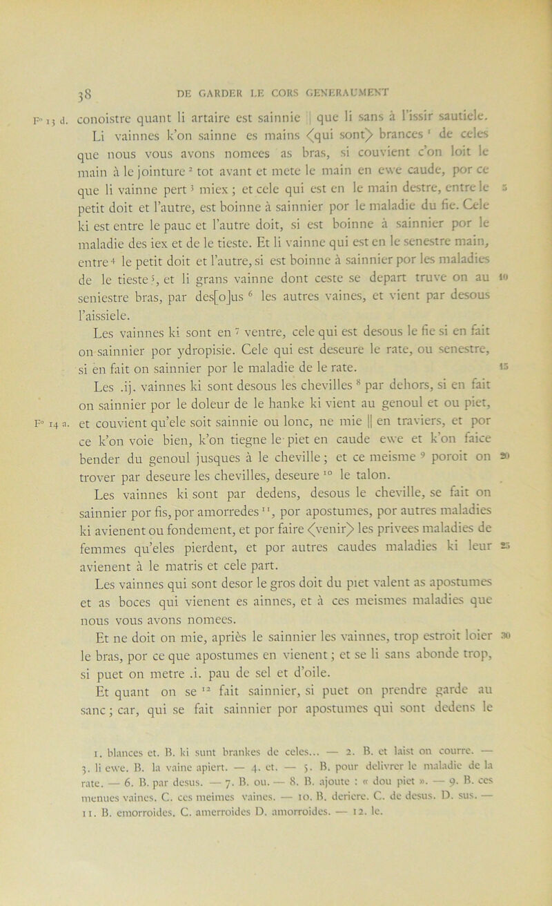 P 15 d. conoistrc quant li artairc est sainnie que li sans à l’issir sautiele, Li vainnes k’on sainne es mains <(qui sont)» brances ' de cdes que nous vous avons nomces as bras, si couvient c’on loit le main à le jointure ^ tôt avant et mete le main en ewe caude, por ce que li vainne pert ’ miex ; et cele qui est en le main destre, entre le 5 petit doit et l’autre, est boinne à sainnier por le maladie du fie. Cele ki est entre le pauc et l’autre doit, si est boinne à sainnier por le maladie des iex et de le tieste. Et li vainne qui est en le senestre main, entrer le petit doit et l’autre, si est boinne à sainnier por les maladies de le tieste », et li grans vainne dont ceste se départ truve on au i« seniestre bras, par des[oJus ^ les autres vaines, et vient par desous l’aissiele. Les vainnes ki sont en  ventre, cele qui est desous le fie si en fait on sainnier por ydropisie. Cele qui est deseure le rate, ou senestre, si en Elit on sainnier por le maladie de le rate. Les .ij. vainnes ki sont desous les chevilles * par dehors, si en fait on sainnier por le doleur de le hanke ki vient au genoul et ou piet, F- 14 a. et couvient qu’ele soit sainnie ou lonc, ne mie 1| en traviers, et jX)r ce k’on voie bien, k’on tiegne le piet en caude ewe et k’on faice bender du genoul jusques à le cheville ; et ce meisme ’ poroit on trover par deseure les chevilles, deseure le talon. Les vainnes ki sont par dedens, desous le cheville, se fait on sainnier por fis, por amorredes , por apostumes, por autres maladies ki avienent ou fondement, et por faire <venir> les privées maladies de femmes qu’eles pierdent, et por autres caudes maladies ki leur f. avienent à le matris et cele part. Les vainnes qui sont desor le gros doit du piet valent as apostumes et as boces qui vienent es ainnes, et à ces meismes maladies que nous vous avons nomees. Et ne doit on mie, apriès le sainnier les vainnes, trop estroit loier ao le bras, por ce que apostumes en vienent ; et se li sans abonde trop, si puet on métré .i. pau de sel et d’oile. Et quant on se  fait sainnier, si puet on prendre garde au sanc ; car, qui se fait sainnier por apostumes qui sont dedens le I. blances et. B. ki sunt brankes de cclcs... — 2. B. et laist on courre. — 3. li ewe. B. la vaine apiert. — 4. et. — 5. B. pour délivrer le maladie de la rate. — 6. B. par de.sus. — 7. B. ou. — 8. B. ajoute : « dou piet ». — 9. B. ces menues vaines. C. ces meimes vaines. — 10. B. deriere. C. de desus. D. sus. — II. B. emorroides. C. amerroides D. amorroides. — 12. le.