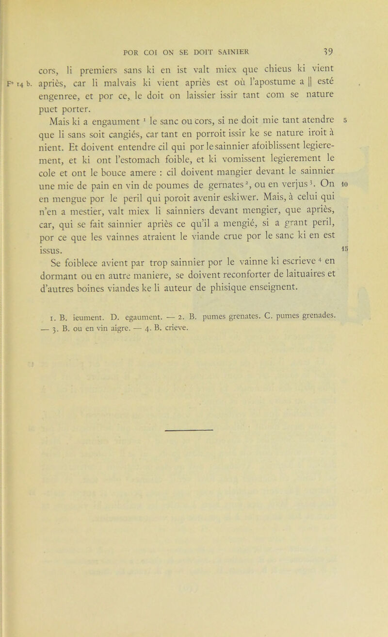 cors, li premiers sans kl en ist valt miex que chieus ki vient F’ 14 b. apriès, car li malvais ki vient apriès est où lapostume a |1 esté engenree, et por ce, le doit on laissier issir tant com se nature puet porter. Mais ki a engaument ‘ le sanc ou cors, si ne doit mie tant atendre 5 que li sans soit cangiés, car tant en porroit issir ke se nature iroit à nient. Et doivent entendre cil qui por lesainnier afoiblissent legiere- ment, et ki ont Testomach foible, et ki vomissent legierement le cole et ont le bouce amere : cil doivent mangier devant le sainnier une mie de pain en vin de poumes de gernates^, ou en verjus u On lo en mengue por le péril qui poroit avenir eskiwer. Mais, à celui qui n’en a mestier, valt miex li sainniers devant mengier, que apriès, car, qui se fait sainnier apriès ce qu’il a mengié, si a grant péril, por ce que les vainnes atraient le viande crue por le sanc ki en est issus. Se foiblece avient par trop sainnier por le vainne ki escrieve en dormant ou en autre maniéré, se doivent reconforter de laituaires et d’autres boines viandes ke li auteur de phisique enseignent. I. B. ieument. D. egaument. — 2. B. pûmes grenates. C. pûmes grenades.