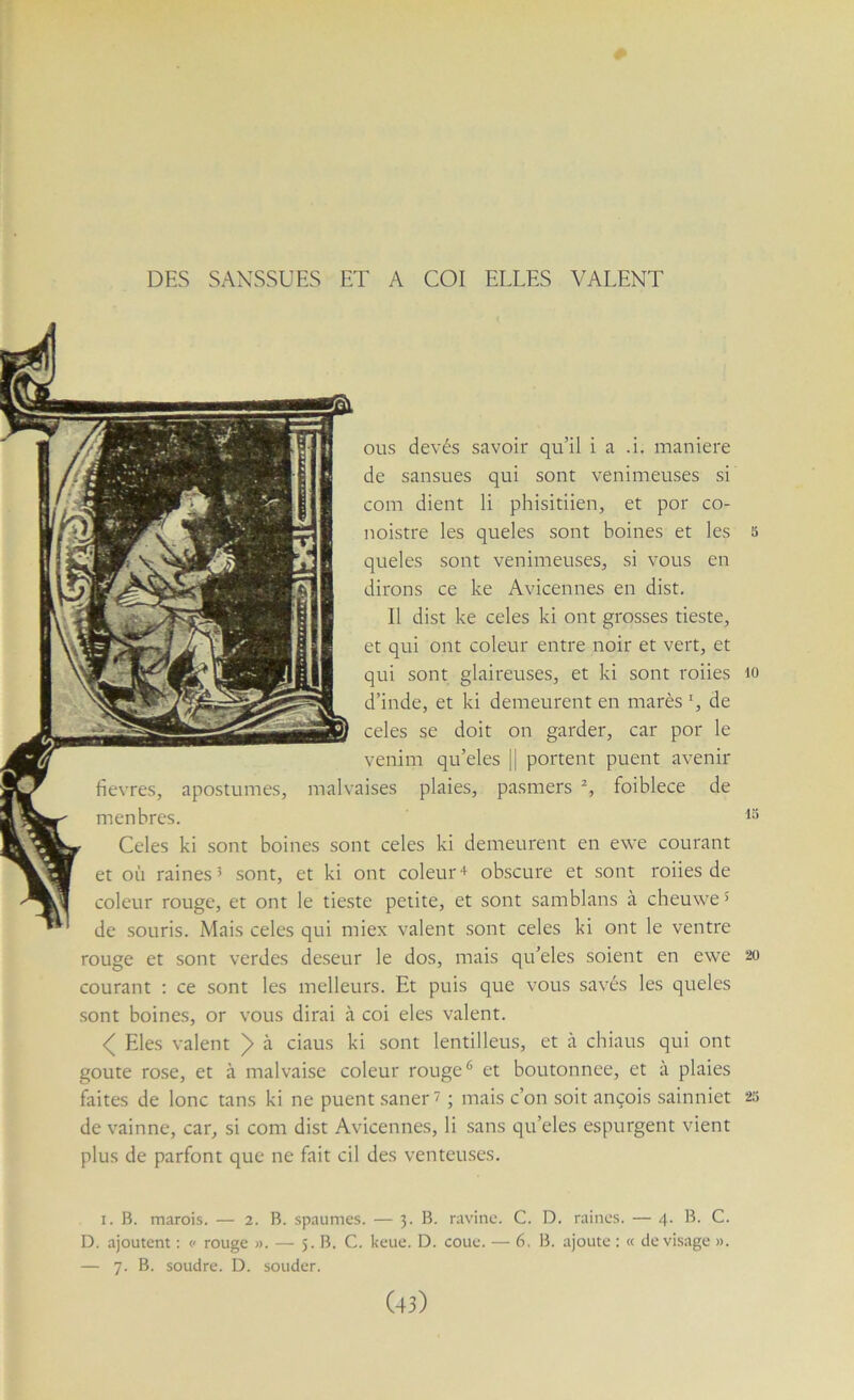 DES SAXSSUES ET A COI ELLES VALENT ous devés savoir qu’il i a .i. maniéré de sansues qui sont venimeuses si com dient li phisitiien, et por co- noistre les queles sont boines et les s queles sont venimeuses, si vous en dirons ce ke Avicennes en dist. Il dist ke celes ki ont grosses tieste, et qui ont coleur entre noir et vert, et qui sont glaireuses, et ki sont roiies lo d’inde, et ki demeurent en marès L de celes se doit on garder, car por le venim qu’eles || portent puent avenir fievres, apostumes, malvaises plaies, pasmers foiblece de menbres. Celes ki sont boines sont celes ki demeurent en ewe courant et où raines 5 sont, et ki ont coleur + obscure et sont roiies de colcur rouge, et ont le tieste petite, et sont samblans à cheuwe > de souris. Mais celes qui miex valent sont celes ki ont le ventre rouge et sont verdes deseur le dos, mais qu’eles soient en ewe 20 courant ; ce sont les melleurs. Et puis que vous savés les queles sont boines, or vous dirai à coi eles valent. Eles valent > à dans ki sont lentilleus, et à chiaus qui ont goûte rose, et à malvaise coleur rouge* et boutonnée, et à plaies faites de lonc tans ki ne puent saner' ; mais c’on soit ançois sainniet 25 de vainne, car, si com dist Avicennes, li sans qu’eles espurgent vient plus de parfont que ne fait cil des venteuses. I. B. marois. — 2. B. spaumes. — 3. B. ravine. C. D. raine.s. — 4. B. C. D. ajoutent : p rouge ». — 5. B. C. keue. D. coue. — 6, B. ajoute : « dévisagé ». — 7. B. soudre. D. souder.