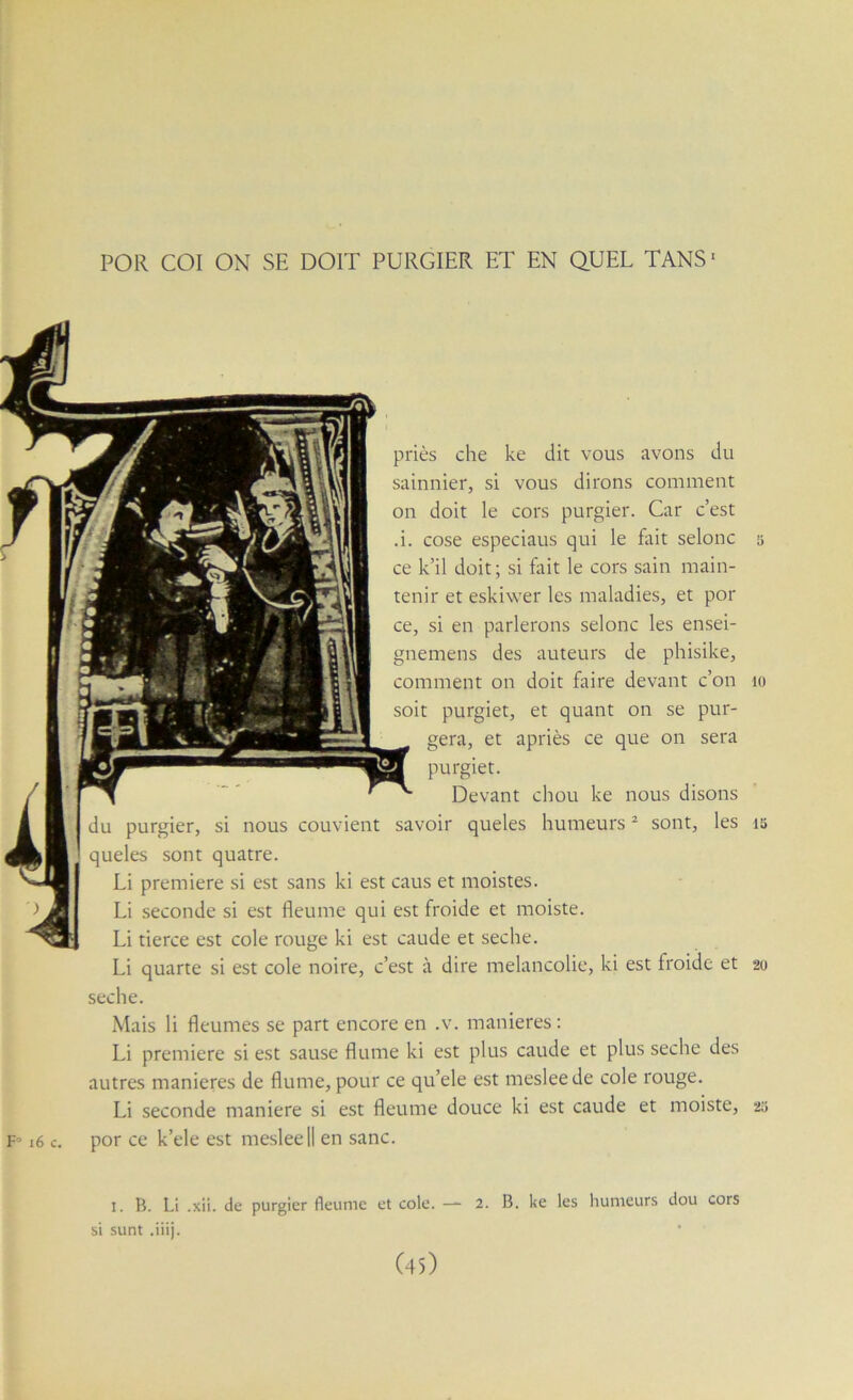 POR COI ON SE DOIT PURGIER ET EN QUEL TANS- priés che ke dit vous avons du sainnier, si vous dirons comment on doit le cors purgier. Car c’est .i. cose especiaus qui le foit selonc 5 ce k’il doit; si fait le cors sain main- tenir et eskiwer les maladies, et por ce, si en parlerons selonc les ensei- gnemens des auteurs de phisike, comment on doit faire devant c’on 10 soit purgiet, et quant on se pur- gera, et apriès ce que on sera purgiet. Devant chou ke nous disons du purgier, si nous couvient savoir queles humeurs ^ sont, les 15 queles sont quatre. Li première si est sans ki est caus et moistes. Li .seconde si est fleume qui e.st froide et moiste. Li tierce est cole rouge ki est caude et seche. Li quarte si est cole noire, c’est à dire mélancolie, ki est froide et 20 seche. Mais li fleumes se part encore en .v. maniérés : Li première si est sause Hume ki est plus caude et plus seche des autres maniérés de flume, pour ce qu’ele est meslee de cole rouge. Li seconde maniéré si est fleume douce ki est caude et moiste, 20 F» 16 c. por ce k’ele est meslee 11 en sanc. 1. B. Li .xii. de purgier fleume et cole. — 2. B. ke les humeurs dou cors si sunt .iiij.