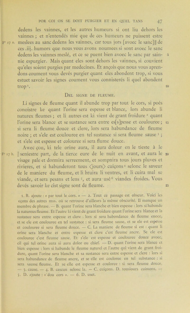 dedens les vainnes, et les autres humeurs si ont liu dehors les vainnes ; et n’entendés mie que de ces humeurs ne puissent estre F 17 a. meslees au sanc dedens les vainnes, car tous jors [avoec le sanc]|| de ces .ii). humors que nous vous avons noumees si sont avoec le sanc dedens les vainnes meslé, et ce se puent bien avoec le sanc par sain- 5 nie espurgier. Mais quant eles sont dehors les vainnes, si convient qu’eles soient purgies par médecines. Et ançois que nous vous apren- dons coument vous devés purgier quant eles abondent trop, si vous estuet savoir les signes coument vous connisterés li quel abondent trop*. to Del SIGNE DE FLEUME. Li signes de fleume quant il abunde trop par tout le cors, si poés conoistre ke quant Torine sera espesse et blance, lors abunde li naturex fleumes ; et li autres est ki vient de grant froidure ^ quant l’orine sera blance et se sustance sera entre es[s]pesse et coulouree ; 15 si sera li fleume douce et clere, lors sera habundance de fleume noire ; et s’ele est coulouree en tel sustance si sera fleume sause 5 ; et s’ele est espesse et colouree si sera flume douce. Awec çou, ki tele orine aura, il aura doleur en le tieste à le F-17 b. ||seniestre part, de la tierce eure de le nuit en avant, et aura le 20 visage pale et dormira serreement, et sompnira tous jours pluves et rivières, et si habunderont tous <jjours)> cuiçons ' selonc le saveur de le maniéré du fleume, et li bruira li ventres, et li cuira mal se viande, et sera pesans et lens >, et aura usé ^ viandes froides. Vous devés savoir ke cist signe sont de fleume. 2;; I. B. ajoute ; « par tout le cors. » — 2. Tout ce passage est obscur. Voici les eçons des autres niss. où se retrouve d’ailleurs la même obscurité. Il manque un membre de phrase. — B. quant l’orine sera blanche et bien espesse : lors si habonde la natureus fleume. Et l’autre ki vient de grant froidure quant l’orine sera blance et la sustance sera entre espesse et clere ; lors si sera habondance de fleume enoce, et se ele est coulouree en tel sustance ; si sera fleume sause, et se ele est espesse et coulouree si sera fleume douce. — C. La maniéré de fleume si est : quant li orine sera blanche et entre espesse et clere c’est fleume ancre. Se ele est coulouree c’est fleume sause. Et s’ele est espesse et coulouree douce avoec, cil qui tel orine aura si aura dolor ou chief. — D. quant l’orine sera blance et bien espesse : lors si habunde le fleume naturel et l’autre qui vient de grant froi- dure, quant l’orine sera blanche et sa sustance sera entre espesse et clere : lors si sera habundance de fleume ancre, et se elle est couloree en tel substance : si sera sausse fleume. Et se elle est espesse et couloree : si sera fleume douce. — 3. cause. — 4. B. cascun selonc la. — C. cuiçons. D. tousiours cuissons. — 5. D. ajoute : « dou cors ». — 6. D. uset.