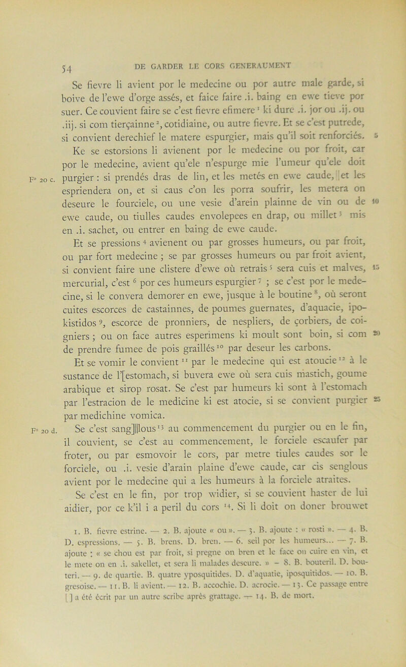 20 C. 20 d. 54 Se fievre li avicnt por le médecine ou por autre male garde, si boive de l’ewe d’orge assés, et faice faire .i. baing en ewe tieve por suer. Ce convient faire se c’est fievre efimerc ' ki dure .i. jor ou .ij. ou .iij. si com tierçainne^,cotidiaine, ou autre fievre. Et se c’est putrede, si convient derechief le matere espurgier, mais qu’il soit renforciés. s Kc se estorsions li avienent por le medecine ou por froit, car por le medecine, avient qu’ele n’espurge mie Tumeur qu’ele doit purgier : si prendés dras de lin, et les metés en ewe caude, 'et les espriendera on, et si caus c’on les porra soufrir, les metera on deseure le fourciele, ou une vesie d’arein plainne de vin ou de lo ewe caude, ou tiulles caudes envolepees en drap, ou millet J mis en .i. sachet, ou entrer en baing de ewe caude. Et se pressions + avienent ou par grosses humeurs, ou par froit, ou par fort medecine ; se par grosses humeurs ou par froit avient, si convient faire une clistere d’ewe où retrais 5 sera cuis et malves, mercurial, c’est ^ por ces humeurs espurgier ' ; se c’est por le mede- cine, si le couvera demorer en ewe, jusque à le boutine ®, où seront cuites escorces de castainnes, de poumes guernates, d’aquacie, ipo- kistidos 9, escorce de pronniers, de nespliers, de çorbiers, de coi- gniers ; ou on face autres esperimens ki moult sont boin, si com » de prendre fumee de pois graillés‘° par deseur les carbons. Et se vomir le convient  par le medecine qui est atoucie‘= à le sustance de T[estomach, si buvera ewe où sera cuis mastich, goume arabique et sirop rosat. Se c’est par humeurs ki sont à Testomach par Testracion de le medicine ki est atocie, si se convient purgier ss par medichine vomica. Se c’est sang]|llous'5 au commencement du purgier ou en le fin, il couvient, se c’est au commencement, le forciele escaufer par froter, ou par esmovoir le cors, par métré tiules caudes sor le forciele, ou .i. vesie d’arain plaine d’ewe caude, car cis senglous avient por le medecine qui a les humeurs à la forciele atraites. Se c’est en le fin, por trop widier, si se couvient haster de lui aidier, por ce k’il i a péril du cors ’ù Si li doit on doncr brouwet I. B. fievre e.strine. — 2. B. ajoute « ou». — 3. B. ajoute : « rosti ». — 4. B. D. espressions. — 5. B. breus. D. breii. — 6. seil por le.s humeurs... B. ajoute ; « se chou est par froit, si pregne on bren et le face on cuire en vin, et le mete on en .i. sakellet, et sera li malades descure. » - 8. B. boutcril. D. bou- ter!. — 9. de quartie. B. quatre yposquitides. D. d'aquatie, iposquitidos. — 10. B. grcsoise. — 11. B. li avient. — 12. B. accochie. D. acrocie. — 13. Ce passage entre