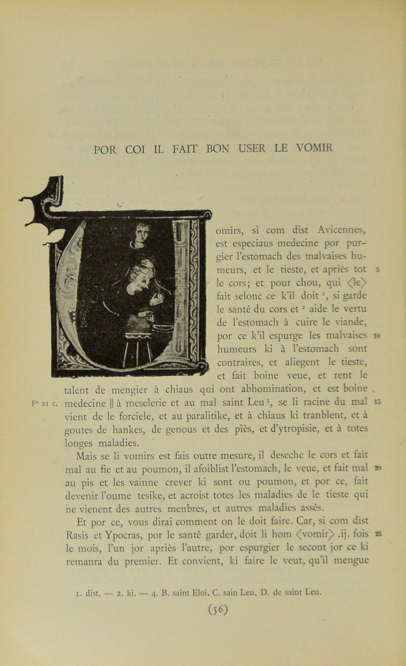 omirs, si com dist Avicennes, est especiaus medecine por pur- gier l’estomach des malvaises hu- meurs, et le tieste, et apriès tôt 5 le cors; et pour chou, qui <(Ie)> fait selonc ce k’il doit ', si garde le santé du cors et ^ aide le vertu de l’estomach à cuire le viande, por ce k’il espurge les malvaises 10 humeurs ki à l’estomach sont contraires, et aliegent le tieste, et fait boine veue, et rent le talent de mengier à chiaus qui ont abhomination, et est boine . 21 c. medecine 11 à meselerie et au mal saint Leu se li racine du mal 10 vient de le forciele, et au paralitike, et à chiaus ki tranblent, et à goûtes de hankes, de genous et des piès, et d’ytropisie, et à totes longes maladies. Mais se li vomirs est fais outre mesure, il deseche le cors et fait mal au fie et au poumon, il afoiblist l’estomach, le veue, et fait mal ») au pis et les vainne crever ki sont ou poumon, et por ce, fait devenir Tourne tcsike, et acroist totes les maladies de le tieste qui ne vienent des autres menbres, et autres maladies assés. Et por ce, vous dirai comment on le doit faire. Car, si com dist Rasis et Ypocras, por le santé garder, doit li hom <vomir)> .ij. fois 25 le mois, Tun jor apriès l’autre, por cspurgier le secont jor ce ki remanra du premier. Et convient, ki faire le veut, qu’il mengue — 4. B. saint Eloi. C. sain Leu, D. Je saint Leu. (56) I. dist. — 2. ki.