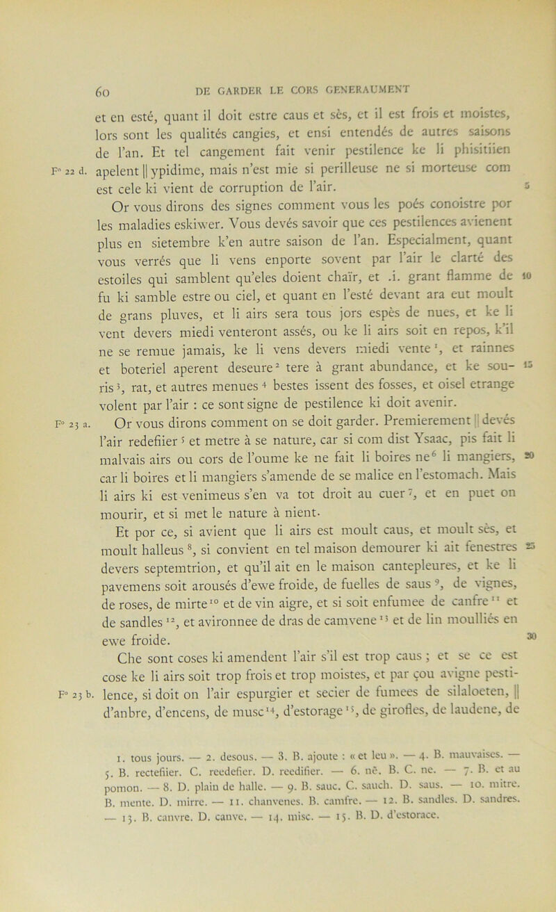 et en esté, quant il doit estre caus et ses, et il est frois et moistes, lors sont les qualités cangies, et ensi entendés de autres saisons de l’an. Et tel cangement fait venir pestilence kc li phisitiien F 22 d. apelent 11 ypidime, mais n’est mie si périlleuse ne si morteuse com est cele ki vient de corruption de l’air. s Or vous dirons des signes comment vous les poés conoistre por les maladies eskiwer. Vous devés savoir que ces pestilences avienent plus en sietembre k’en autre saison de l’an. Especialment, quant vous verrés que li vens enporte sovent par l’air le clarté des estoiles qui samblent qu’eles doient chaïr, et .i. grant flamme de lo fu ki samble estre ou ciel, et quant en l’esté devant ara eut moult de grans pluves, et li airs sera tous jors espès de nues, et ke li vent devers miedi venteront assés, ou ke li airs soit en repos, k’il ne se remue jamais, ke li vens devers miedi vente ‘, et rainnes et boteriel aperent deseure=“ tere à grant abundance, et ke sou- ‘3 ris 5, rat, et autres menues + bestes issent des fosses, et oisel étrange volent par l’air ; ce sont signe de pestilence ki doit avenir. F<= 23 a. Or vous dirons comment on se doit garder. Premièrement 'J devés l’air redefiier 5 et métré à se nature, car si com dist Ysaac, pis fait li malvais airs ou cors de Tourne ke ne fait li boires ne* li mangiers, 20 carli boires etli mangiers s’amende de se malice enl’estomach. Mais li airs ki est venimeus s’en va tôt droit au cuer s et en puet on mourir, et si met le nature à nient. Et por ce, si avient que li airs est moult caus, et moult ses, et moult halleus si convient en tel maison demourer ki ait fenestres 23 devers septemtrion, et qu’il ait en le maison cantepleures, et ke li pavemens soit arousés d’ewe froide, de fuelles de sans de vignes, de roses, de mirte'° et devin aigre, et si soit enfumee de canfre” et de sandles et avironnee de dras de camvene et de lin moulliés en ewe froide. ^ Che sont coses ki amendent l’air s’il est trop caus ; et se ce est cose ke li airs soit trop frois et trop moistes, et par çou avigne pesti- F“25b. lence, si doit on l’air espurgier et secier de fumees de silaloeten, |1 d’anbre, d’encens, de musc*-», d’estorage *«, de girofles, de laudene, de I. tous jours. — 2. desous. — 3. B. .ajoute ; «et leu ». — 4. B. mauvaises. 5. B. rectefüer. C. reedefier. D. reedifier. — 6. nO. B. C. ne. — 7. B. et au pomon. — 8. D. plaiu de halle. — 9. B. sauc. C. sauch. D. saus. — to. mitre. B. mente. D. mirre. — ii. chanvenes. B. camlre. — 12. B. sandles. D. sandres.