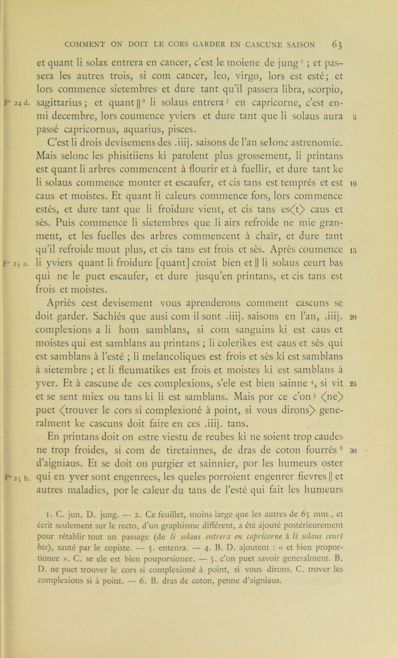 et quant li solax entrera en cancer, c’est le moiene de jung ‘ ; et pas- sera les autres trois, si com cancer, leo, virgo, lors est esté; et lors commence sietembres et dure tant qu’il passera libra, scorpio, F“ 24 d. sagittarius ; et quant || ^ li solaus entrera 5 en capricorne, c’est en- mi décembre, lors coumence yviers et dure tant que li solaus aura ü passé capricornus, aquarius, pisces. C’est li drois devisemens des .iiij. saisons de l’an selonc astrenomie. Mais selonc les phisitiiens ki parolent plus grossement, li printans est quant li arbres commencent à flourir et à fuellir, et dure tant ke li solaus commence monter et escaufer, et cis tans est temprés et est lo caus et moistes. Et quant li caleurs commence fors, lors commence estés, et dure tant que li froidure vient, et cis tans es<^t)> caus et ses. Puis commence li sietembres que li airs refroide ne mie gran- ment, et les fuelles des arbres commencent à chaïr, et dure tant qu’il refroide moût plus, et cis tans est frois et sès. Après coumence la F’ 2; a. li yviers quant li froidure [quant] croist bien et || li solaus ceurt bas qui ne le puet escaufer, et dure jusqu’en printans, et cis tans est frois et moistes. Apriès cest devisement vous aprenderons comment cascuns se doit garder. Sachiés que ausi com il sont .iiij. saisons en l’an, .iiij. 20 complexions a li hom samblans, si com sanguins ki est caus et moistes qui est samblans au printans ; li colerikes est caus et sès qui est samblans à l’esté ; li mélancoliques est frois et sès ki est samblans à sietembre ; et li fleumatikes est frois et moistes ki est samblans à 5’ver. Et à cascune de ces complexions, s’ele est bien sainne +, si vit 25 et se sent miex ou tans ki li est samblans. Mais por ce c’on 5 <(ne)> puet <^trouver le cors si complexioné à point, si vous dirons)» gene- ralment ke cascuns doit faire en ces .iiij. tans. . En printans doit on estre viestu de reubes ki ne soient trop caudes ne trop froides, si com de tiretainnes, de dras de coton fourrés ^ 30 d’aigniaus. Et se doit on purgier et sainnier, por les humeurs oster F* 25 b. qui en yver sont engenree.s, les queles porroient engenrer fievres || et autres maladies, por le caleur du tans de l’esté qui fait les humeurs I. C. jun. D. jung. — 2. Ce feuillet, moins large que les autres de 65 mm., et écrit seulement sur le recto, d’un graphisme différent, a été ajouté postérieurement pour rétablir tout un passage (de li solaus entrera en capricorne à li solaus ceurt bas), sauté par le copiste. — 3. entenra. — 4. B. D. ajoutent : « et bien propor- tionee ». C. se ele est bien pouporsionee. — 5. c’on puet savoir gencralment. B. D. ne puet trouver le cors si complexioné à point, si vous dirons. C. trover les complexions si à point. — 6. B. dras de coton, penne d’aigniaus.