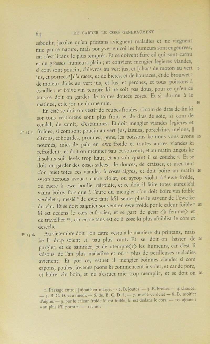 esboulir, jacoice qu’en printans avicgnent maladies et ne viegnent mie par se nature, mais por yver en coi les humeurs sont engenrees, car c’est li tans le plus temprés. Et ce doivent faire cil qui sont carnu et de grosses humeurs plain ; et convient mengier legieres viandes, si com sont poucin, chievros au vert jus, et [char* de moton au vert s jus, et porrees^] d’airaces, et de bietes, et de bouraces, et de brouwet 5 de moieux d’uès au vert jus, et lus, et perches, et tous poissons à escaille ; et boive vin tempré ki ne soit pas dous, pour ce qu en ce tans se doit on garder de toutes douces coses. Et si dorme à le matinée, et le jor ne dorme raie. _ En esté se doit on vestir de reubes froides, si cora de dras de lin ki sor tous vestiraens sont plus froit, et de dras de soie, si com de cendal, de samit, d’estamines. Et doit mengier viandes legieres et F 25 c. froides, si com sont poucin au vert jus, laitues, porcelaine, melons, |j citrons, cohourdes, pronnes, puns, les poissons ke nous vous avons 10 noumés, mies de pain en ewe froide et toutes autres viandes ki refroident; et doit on mengier pau et souvent, et au matin ançois ke li solaux soit levés trop haut, et au soir quant il se couche ^ Et se doit on garder des coses salees, de douces, de craisses, et user tant c’on puet totes ces viandes à coses aigres, et doit boire au matin 20 syrop acetous aveuc ^ cucre violât, ou syrop violât à ® ewe froide, ou cucre à ewe boulie refroidie, et ce doit il faire totes eures k’il vaura boire, fors que à l’eure du mengier c’on doit boire vin foible verdelet meslé ® de ewe tant k’il sente plus le saveur de l’ewe ke du vin. Et se doit baignier souvent en ewe froide por le caleur foible ’ 23 ki est dedens le cors enforcier, et se gart de gésir <(à femme)> et de travellier car en ce tans est ce li cose ki plus afoiblist le cors et deseche. F’ 25 d. Au sietembre doit H on estre vestu à le maniéré du printans, mais ke li drap soient .i. pau plus caut. Et se doit on haster de 3o purgier, et de saiiinier, et de atempre<r)> les humeurs, car c’est li saisons de l’an plus maladive et où “ plus de périlleuses maladies avienent. Et por ce, estuet il mengier boinnes viandes si com capons, poules, jovcnes paons ki commencent a voler, et carde porc, et boire vin boin, et ne s’estuet mie trop raemplir, et se doit on as 1. P.issagc entre [] ajouté en in.inge. - - 2. B. joutes. — 5- brouet. 4. chouce. — 5. B. C. D. et à miedi. — 6. de. B. C. D .à. — 7. meslé verdelet — 8. B. moitiet d’aighe. — 9. por le caleur froide ki est loible, ki est dedans le cors. — 10. ajoute : « au plus k’il porra n. — n. au.