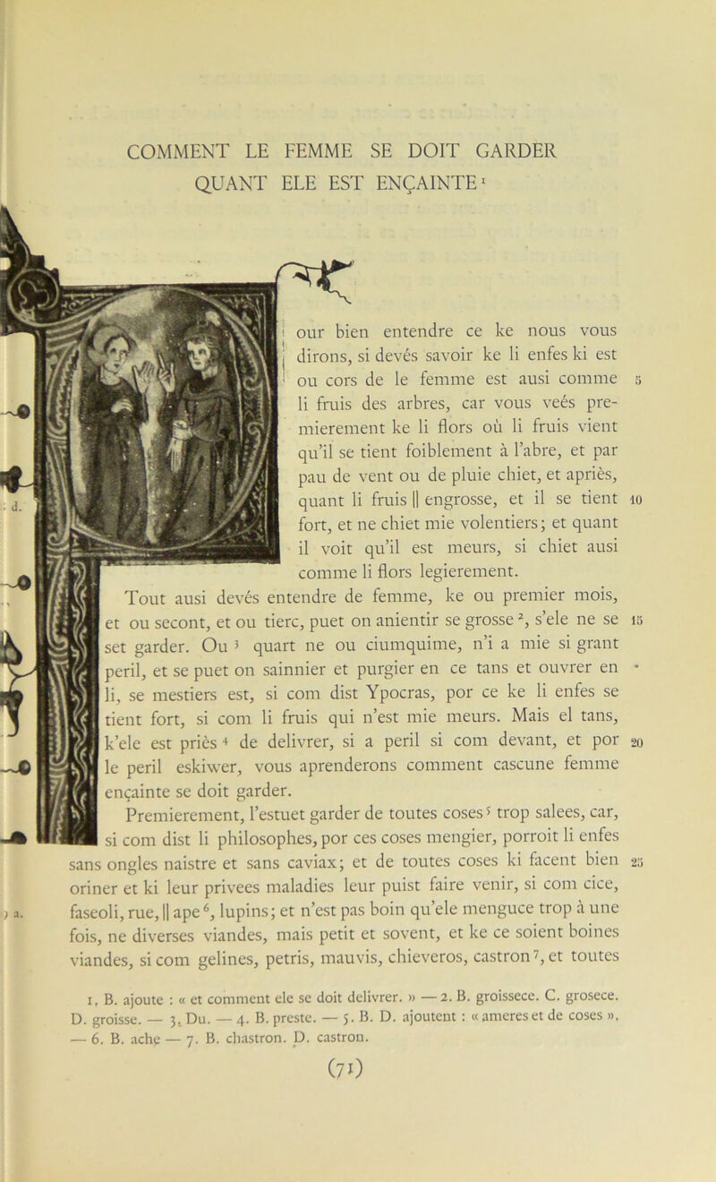 COMMENT LE FEMME SE DOIT GARDER QUANT ELE EST ENÇAINTE^ i our bien entendre ce ke nous vous j dirons, si devés savoir ke li enfes ki est ! ou cors de le femme est ausi comme 5 li fruis des arbres, car vous veés pre- mièrement ke li flors où li fruis vient qu’il se tient foiblement à l’abre, et par pau de vent ou de pluie chiet, et apriès, quant li fruis 11 engrosse, et il se tient 10 fort, et ne chiet mie volentiers; et quant il voit qu’il est meurs, si chiet ausi comme li flors legierement. Tout ausi devés entendre de femiue, ke ou premier mois, et ou secont, et ou tierc, puet on anientir se grosse s’ele ne se 15 set garder. Ou * quart ne ou ciumquime, n’i a mie si grant péril, et se puet on sainnier et purgier en ce tans et ouvrer en • li, se mestiers est, si com dist Ypocras, por ce ke li enfes se tient fort, si com li fruis qui n’est mie meurs. Mais el tans, k’ele est priés de délivrer, si a péril si com devant, et por 20 le péril eskiwer, vous aprenderons comment cascune femme ençainte se doit garder. Premièrement, l’estuet garder de toutes coses? trop salees, car, si com dist li philosophes, por ces coses mengier, porroit li enfes sans ongles naistre et sans caviax; et de toutes coses ki facent bien 2s oriner et ki leur privées maladies leur puist faire venir, si com cice, faseoli, rue, H ape lupins; et n’est pas boin qu’ele menguce trop à une fois, ne diverses viandes, mais petit et sovent, et ke ce soient boines viandes, si com gelines, pétris, mauvis, chieveros, castron 7, et toutes I, B. ajoute ; « et comment ele se doit délivrer. » — 2. B. groissece. C. grosece. D. groisse. — 3. Du. — 4. B. preste. — 5. B. D. ajoutent : « amereset de coses », — 6. B. ache — 7. B. chastron. D. castron. (7O