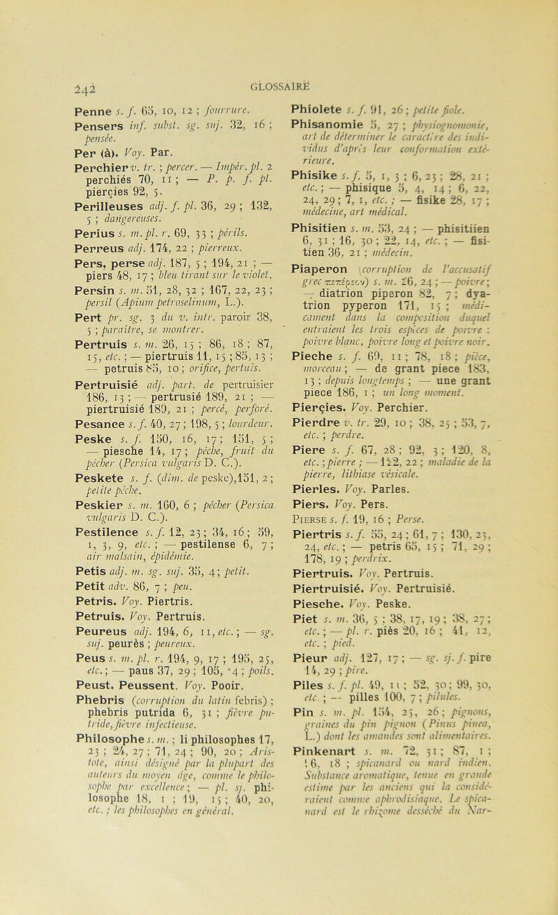 Penne s. f. (»o, 10, 12 ; fourrure. Pensers tuf. subsl. s<;. suj. :J2, 16 ; pensée. Per (à). Voy. Par. Perchierr. ir. ; percer. — Impér.pl. 2 perchiés 70, 11 ; — P- p. /• pl- pierçies 92, 5. Périlleuses adj. f. pl. 36, 29 ; 132, 5 ; dangereuses. Perius s. vt.pl. r. 69, 33 ; périls. Perreus adj. 174, 22 ; pierreux. Pers, perse adj. 187, 5 ; 194, 21 ; — piers 48, 17 ; bleu tirant sur le violet. Persin s. ni. ol, 28, 32 ; 167, 22, 23 ; persil (Apiunt petroselinum, L.). Pert pr. sg. 3 du v. intr. paroir 38, 5 ; paraître, se montrer. Pertruis s. ni. 26, 15 ; 86, 18 ; 87, 15, etc. ; — piertruis 11,15 ; 815, 13 ; — petruis 80, 10 ; orifice, pertuis. Pertruisié adj. part, de pertruisier 186, 13 ; — pertrusié 189, 21 ; — piertruisié 189, 21 ; percé, perforé. Pesance s.f. 40, 27; 198,5 ; lourdeur. Peske s.f. 1:50, 16, 17; 131, 5; — piesche 14, 17; pêche, fruit du pécher (Persica vulgaris D. C.). Peskete s. f. (iliin. de peske),loi, 2; petite pèche. Peskier s. ni. 160, 6 ; pécher {Persica vulgaris D. C.). Pestilence s.f. 12, 23; 34, 16; o9, 3> 9) Ac.', —pestilense 6, 7; air inalsaiit, épidémie. Petis adj. III. sg. suj. 3o, 4; petit. Petit adv. 86, 7 ; peu. Pétris. Voy. Piertris. Petruis. Voy. Pertruis. Peureus adj. 194, 6, ii,f/c. ; —sg. suj. peurès ; peureux. Peusi. m. pl. r. 194, 9, 17 ; 19o, 25, etc. ; — paus 37, 29 ; 103, ’4 ; poils. Peust. Peussent. Voy. Pooir. Phebris (corruption du latin febris) ; phebris putrida 6, 31 ; fièvre pu- tride, fièvre infectieuse. Philosophe s. m. ; li philosophes 17, 23 ; 24, 27 ; 71, 24 ; 90, 20 ; Aris- tote, ainsi désigné par la plupart des auteurs du moyeu dge, comme le philo- sophe par excellence ; — pl. sj. phi- losophe 18, 1 ; 19, 15; 40, 20, etc. ; les philosophes en général. Phiolete s.f. 91, 26; petite fiole. Phisanomle 3, 27 ; physiognomonie, art de déterminer le caractère des indi- vidus d’après leur conformation exté- rieure. Phisike s.f. 3, i, 3 ; 6, 23 ; 28, 21 ; etc. ; — phisique 3, 4, 14 ; 6, 22, 24, 29; 7, I, etc. ; — flsike 28, 17 ; médecine, art médical. Phisitien s. m. 33, 24 ; — phisitiien 6, 31 ; 16, 30 ; 22, 14, etc. ; — fisi- tien 36, 21 ; médecin. Piaperon corruption de l’accusatif grec Tî-î'pîov) s. m. 26, 24 ; — poivre; —r diatrion piperon 82, 7 ; dya- trion pyperon 171, 15 ; médi- cament dans la compcsition duquel entraient les trois espèces de pon’re : poivre blanc, pioivre long et poivre noir. Pieche s. f. 69, ii; 78, 18; pièce, morceau ; — de grant piece 183, 13 ; depuis longtemps ; — une grant piece 186, i ; un long moment. Pierçies. Voy. Perchier. Pierdre v. tr. 29, 10 ; 38, 25 ; 33, 7, etc. ; perdre. Piere s. f. 67, 28 ; 92, 3 ; 120, 8, etc. ; pierre ; — 122, 22 ; maladie de la pierre, lithiase vésicale. Pierles. Voy. Parles. Piers. Voy. Pers. PiERSE s. f. 19, 16 ; Perse. Piertris 5./. 33, 24; 61, 7; 130,23, 24, etc. ; — pétris 63, 15 ; 71, 29 ; 178, 19 ; perdrix. Piertruis. Voy. Pertruis. Piertruisié. Voy. Pertruisié. Piesche. Voy. Peske. Piet i. m. 36, 5 ; 38, 17, 19; 38, 27; etc. ; — pl. r. piès 20, 16 ; 41, 12, etc. ; pied. Pieur adj. 127, 17: — sg. .7./.pire 14, 29 ; pire. Piles s. f. pl. 49, Il ; 32, 50 ; 99, 30, etc. ; -- pilles 100, 7 ; pilules. Pin s. III. pl. 134, 25, 26; pignons, graines du pin pignon (Pinus pinça, L.) dont les amanàes sont alimentaires. Pinkenart s. m. 72, 31; 87, i; 16, 18 ; spicanard ou nard indien. Substance aromatique, tenue en grande estime par les anciens qui la considé- raient comme aphrodisiaque. Le spica- nard est le rhi:;ome desséché du Xar-