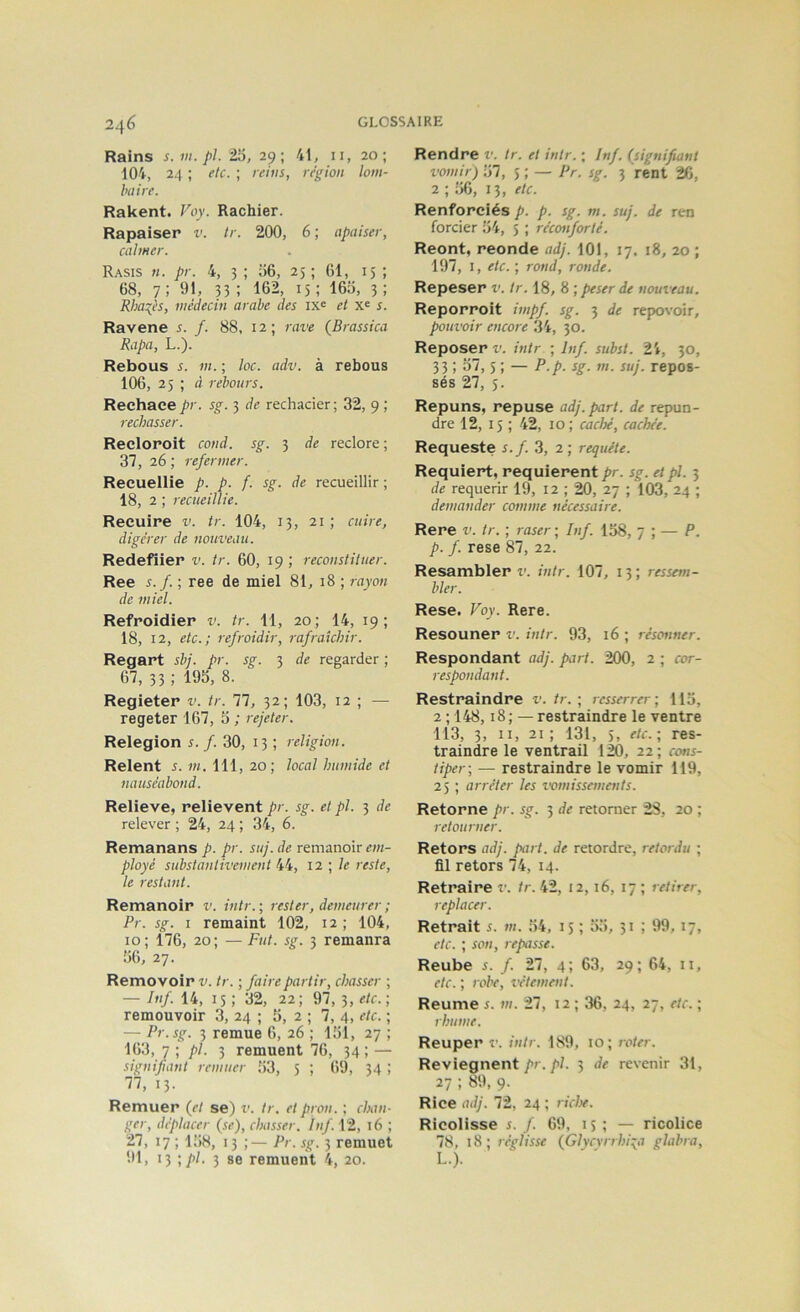 Rains s.iu.pL 25, 29; 41, ii, 20; 104, 24 ; etc. ; reins, région lom- baire. Rakent. Voy. Rachier. Rapaiser v. tr. 200, 6 ; apaiser, calmer. Rasis h. pr. 4, 3 ; 56, 25 ; 61, 15 ; 68, 7 ; 91, 33 ; 162, 15 ; 165, 3 ; Rha^ès, médecin arabe des ix<= et x« s. Ravene s. f. 88, 12; rave (Brassica Rapa, L.). Rebous s. m. ; loc. adv. à rebous 106, 25 ; à rebours. Reehace pr. sg. 3 de rechader; 32, 9 ; rechasser. Recloroit cond. sg. 3 de redore; 37, 26 ; refermer. Recueille p. p. f. sg. de recueillir ; 18, 2 ; recueillie. Recuire v. tr. 104, 13, 21; cuire, digérer de nouveau. Redellier v. tr. 60, 19 ; reconstituer. Ree s. f. ; ree de miel 81, 18 ; rayon de miel. Refroidier v. tr. 11, 20; 14, 19; 18, 12, etc.; refroidir, rafraîchir. Regart sbj. pr. sg. 3 de regarder ; 67, 33 ; 195, 8. Regieter v. tr. 77, 32; 103, 12 ; — regeter 167, 5 ; rejeter. Relegion s. f. 30, 13 ; religion. Relent s. m. 111, 20; local humide et nauséabond. Relieve, relievent pr. sg. et pl. 3 de relever ; 24, 24 ; 34, 6. Remanans p. pr. suj. de remanoir em- ployé substantivement 44, 12 ■, le reste, le restant. Remanoir v. intr. ; rester, demeurer ; Pr. sg. I remaint 102, 12; 104, 10; 176, 20; —Fut. sg. 3 remanra 56, 27. Removoir v. tr. ; faire partir, chasser ; — Inf. 14, 15 ; 32, 22; 97, 3, etc.] remouvoir 3, 24 ; 5, 2 ; 7, 4, etc. ; — Pr.sg. 3 remue 6, 26 ; 151, 27 ; 163, 7 ] pl- 3 remuent 76, 34 ; — signifiant remuer 53, 3 ; 69, 34 ; 77, 13. Remuer (et se) v. tr. et pron. ; chan- ger, déplacer (se), chasser. Inf. 12, T 6 ; 27, 17 ; 158, 13 ;— Pr. sg. 3 remuet 91, 13 ]pl. 3 se remuent 4, 20. Rendre v. tr. et intr. ; Inf. (signifiant vomir) 57, 5 ; — Pr. sg. 3 rent 26, 2 ; 56, 13, etc. Renforciés p. p. sg. m. suj. de ren forcier 54, 5 ; réconforté. Reont, reonde adj. 101, 17. 18, 20 ; 197, I, etc. ; rond, ronde. Repeser v. tr. 18, 8 ; peser de nouveau. Reporroit impf. sg. 3 de repovoir, pouvoir encore 34, 30. Reposer v. intr ; Inf. subst. 24, 30, 33 ; 57,5 ; — P.p. sg. m. suj. repos- sés 27, 5. Repuns, repuse adj. part, de repun- dre 12, 15 ; 42, 10; caclx, cachée. Requeste s.f. 3, 2 ; requête. Requiert, requièrent pr. sg. et pl. 3 de requérir 19, 12 ; 20, 27 ; 103, 24 ; demander comme nécessaire. Rere v. tr. ; raser ; Inf. 158, 7 ; — P. p. f. rese 87, 22. Resambler Z', intr. 107, 13; ressem- bler. Rese. Voy. Rere. Resouner v. intr. 93, 16 ; résonner. Respondant adj. part. 200, 2 ; cor- respondant. Restraindre v. tr. ; resserrer ; 115, 2 ; 148,18; — restraindre le ventre 113, 3, II, 21; 131, ), etc.] res- traindre le ventrail 120, 22; ccms- tiper] — restraindre le vomir 119, 25 ; arrêter les l'omissements. Retorne pr. sg. 3 de retomer 28, 20 ; retourner. Retors adj. part, de retordre, retordu ; fil retors 74, 14. Retraire v. tr. 42, 12,16, 17 ; retirer, replacer. Retrait s. m. 54, 15 ; 55, 31 ; 99, 17, etc. ; son, repasse. Reube s. f. 27, 4; 63, 29; 64, ii, etc. ; robe, vêtement. Reume s. m. 27, 12 ; 36, 24, 27, etc. ; rhume. Reuper r. intr. 189, 10; roter. Reviegnent y>f. p/. 3 de revenir 31, 27 ; 89, 9. Rice adj. 72, 24 ; riclx. Ricolisse s. f. 69, i s ; — ricolice 78, 18; réglisse (Glycvrrhi:;a glabra, L.).