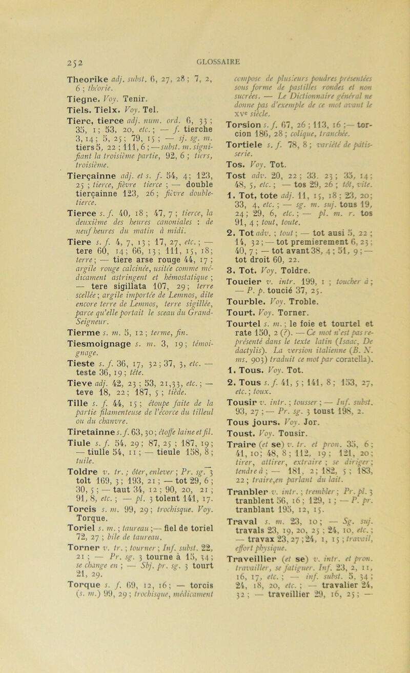 Theorike adj.suhst. (i, 27, 28; 7, 2, 6 ; Ibc'on'e. Tiegne. Foy. Tenir. Tiels. Tielx. Voy. Tel. Tierc, tierce adj. num. ord. fi, 33 ; 3i), I ; 53, 20, etc. ; — /. tierche 3, 14; 5, 25; 79, 15 ; — sj. sg. vi. tiers 5, 22 ; 111,6 ; —suhsl. ni. signi- fiant la troisiàne partie, 92, 6 ; tiers, troisième. Tierçainne adj. et s. f. 54, 4; 123, 25 ; tierce, fièvre tierce ; — double tierçainne 123, 26; fièvre double- tierce. Tierce s. f. 40, 18 ; 47, 7 ; tierce, la deuxième des heures canoniales : de neuf heures du matin à midi. Tiere i. /. 4, 7, 13 ; 17, 27, etc. ; — tere 60, 14; G6, 13; 111, 15, 18; terre-, — tiere arse rouge 44, 17 ; argile rouge calcinée, usitée comme mé- dicament astringent et hémostatique ; — tere sigiÜata 107, 29; terre scellée ; argile importée de Lemnos, dite encore terre de Lemnos, terre sigillée, parce qu’elle portait le sceau du Grand- Seigneur. Tierme 5. m. 5, 12; terme, fin. Tiesmoignage s. ni. 3, 19; témoi- gnage. Tieste s. f. 36, 17, 32; 37, 3, etc. — teste 36, 19 ; tête. Tieve adj. 42, 23 ; 53, 21,33, ; — teve 18, 22 ; 187, 5 ; tiède. Tille s. f. 44, 15; étoupe faite de la partie filamenteuse de l’écorce du tilleul ou du chanvre. Tiretainne s.f. 63,30 ; étoffe laine et fil. Tiule s.f. 54, 29; 87, 25 ; 187, 19; — tiulle 54, 11 ; — tieule 158, 8 ; tuile. Toldre v. tr. ; ôter, enlever-, Pr. sg. 3 toit 169, 3 ; 193, 21 ; — tôt 29, 6 ; 30, 5 ; — taut 34, 12 ; 90, 20, 21 ; 91, 8, etc. ; — y>/. 3 tolent 141, 17. Torcis s. m. 99, 29; trochisque. Voy. Torque. Toriel s. m. ; taureau ;— fiel de toriel 72, 27 ; bile de taureau. Torner v. tr. ; tourner-, Inf. subst. 22, 21 ; — Pr. sg. 3 tourne à 15, 34; se change eu ; — Sbj. pr. sg. 3 tourt 21, 29. Torque s. f. 69, 12, 16; — torcis (S. m.) 99, 29 ; trochisque, médicament compose de plusieurs poudres présentées sous forme de pastilles rondes et non sucrées. — Dictionnaire général ne donne fias d’exemple de ce mot avant le xve siècle. Torsion s. f. 67, 26 ; 113, 16 ;— tor- cion 186, 28; colique, tranchée. Tortiele s. f. 78, 8 ; variété de pâtis- serie. Tos. Voy. Tôt. Tost adv. 20, 22; :w. 23; ‘.io, 14; 48, 5, etc. ; — tos 29, 26 ; tàt, vite. 1. Tôt, tote adj. 11, 15, 18 ; 23, 20; 33, 4, etc. -, — sg. m. suj. tous 19, 24 ; 29, 6, etc. ; — pl. m. r. tos 91, 4 ; tout, toute. 2. Tôt adv. ; tout ; — tôt ausi 5, 22 ; 14, 32 ; —tôt premièrement 6, 23 ; 40, 7 ; — tôt avant 38, 4; 51, 9; — tôt droit 60, 22. 3. Tôt. Voy. Toldre. Toucier v. intr. 199, i ; toucher à; — P. p. toucié 37, 25. Tourble. Voy. Troble. Tourt. Voy. Torner. Tourtel s. m. -, le foie et tourtel et rate 150, 2 (?). —Ce mot n’est pas re- présenté dans le texte latin (Jsaac, De dactylis). La version italienne (5. -V. ms. 903) traduit ce mot par coratella). 1. Tous. Voy. Tôt. 2. Tous 5. /. 41, 5 ; 141, 8 ; 153, 27, etc. ; toux. Tousir V. intr. ; tousser ; — Inf. subst. 93, 27 ;— Pr. sg. 3 toust 198, 2. Tous jours. Voy. Jor. Toust. Voy. Tousir. Traire (<•/se) r./r. et pron. 3,5. 6; 41, 10; 48, 8 ; 112, 19; 121, 20; tirer, attirer, extraire ; se diriger; tendieà-,— 181, 2; 182, 5; 183, 22 ; traire,en parlant du lait. Tranbler î'. intr. ; trembler ; Pr.pl. 3 tranblent 56, 16 ; 129, i ; — P. pr. tranblant 195, 12, 15. Traval s. m. 23, 10; — Sg. suj. travals 23, 19, 20, 25 ; 24, 10. etc. : — travai 23, 27 ; 24, i, 15; travail, effort physique. Traveillier (et se) î'. intr. et pron. travailler, se fatiguer. Inf. 23, 2, 11, 16, 17, etc.; — inf. subst. 5. 34; 24, 18, 20, etc. ; — travalier 24, 32; — traveillier 29, 16, 25; —